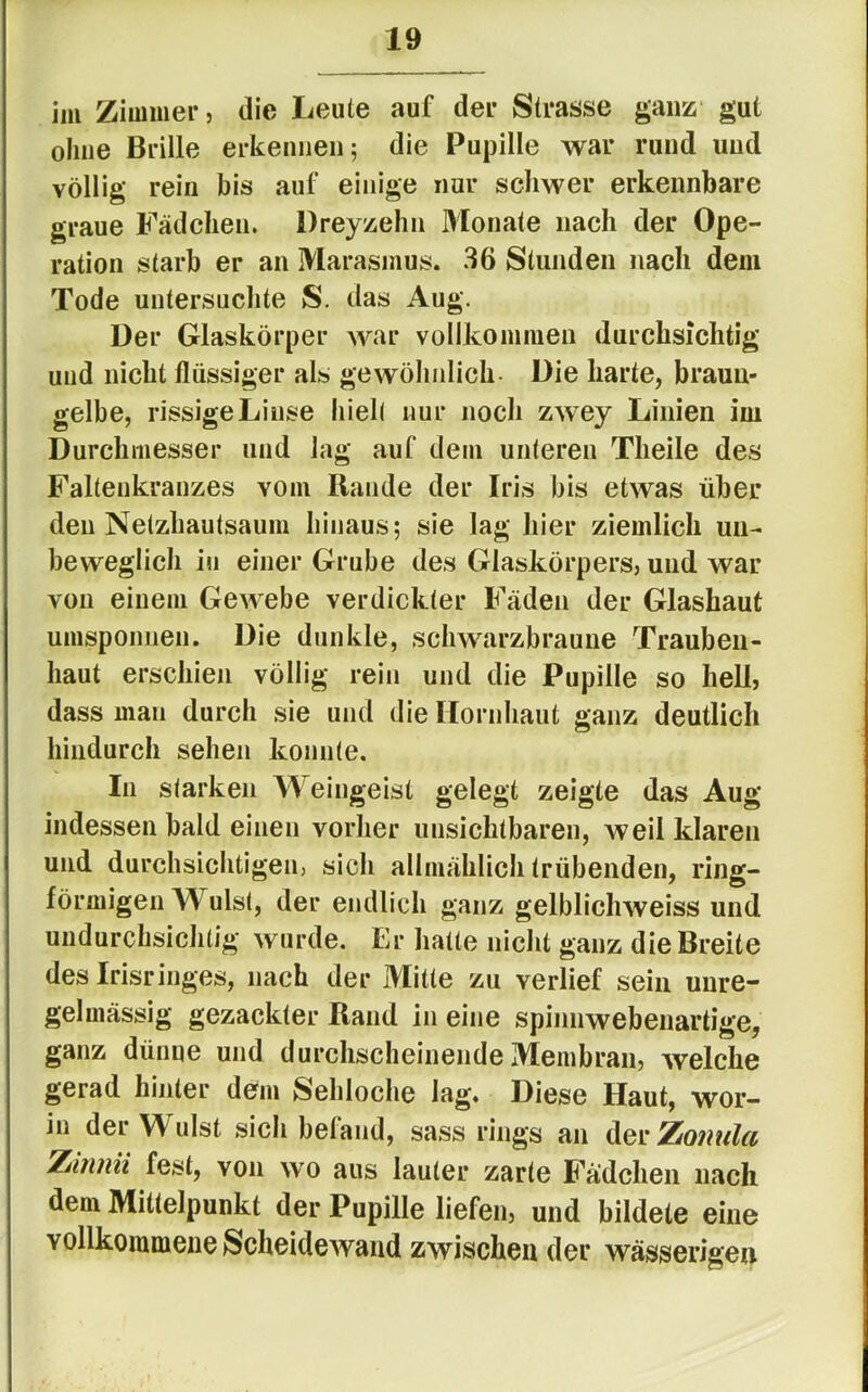 im Zimmer, die Leute auf der Strasse ganz gut ohne Brille erkennen; die Pupille war rund und völlig rein bis auf einige nur schwer erkennbare graue Fädchen. Dreyzehn Monate nach der Ope- ration starb er an Marasmus. 36 Stunden nach dem Tode untersuchte S. das Aug. Der Glaskörper war vollkommen durchsichtig und nicht flüssiger als gewöhnlich- Die harte, braun- gelbe, rissige Linse hielt nur noch zwey Linien im Durchmesser und lag auf dem unteren Theile des Faltenkranzes vom Rande der Iris bis etwas über den Netzhautsaum hinaus; sie lag hier ziemlich un- beweglich in einer Grube des Glaskörpers, und war von einem Gewebe verdickter Fäden der Glashaut umsponnen. Die dunkle, schwarzbrauue Traubeu- haut erschien völlig rein und die Pupille so hell, dass man durch sie und die Hornhaut ganz deutlich hindurch sehen konnte. In starken Weingeist gelegt zeigte das Aug indessen bald einen vorher unsichtbaren, weil klaren und durchsichtigen, sich allmählich trübenden, ring- förmigen Wulst, der endlich ganz gelblichweiss und undurchsichtig wurde. Er hatte nicht ganz die Breite des Irisringes, nach der Mitte zu verlief sein unre- gelmässig gezackter Rand in eine spinnwebenartige, ganz dünne und durchscheinende Membran, welche gerad hinter dem Sehloche lag. Diese Haut, wor- in der W ulst sich befand, sass rings an der Zomila Ziniiii fest, von wo aus lauter zarte E^ädcheii nach dem Mittelpunkt der Pupille liefen, und bildete eine vollkommene Scheidewand zwischen der wässerigen