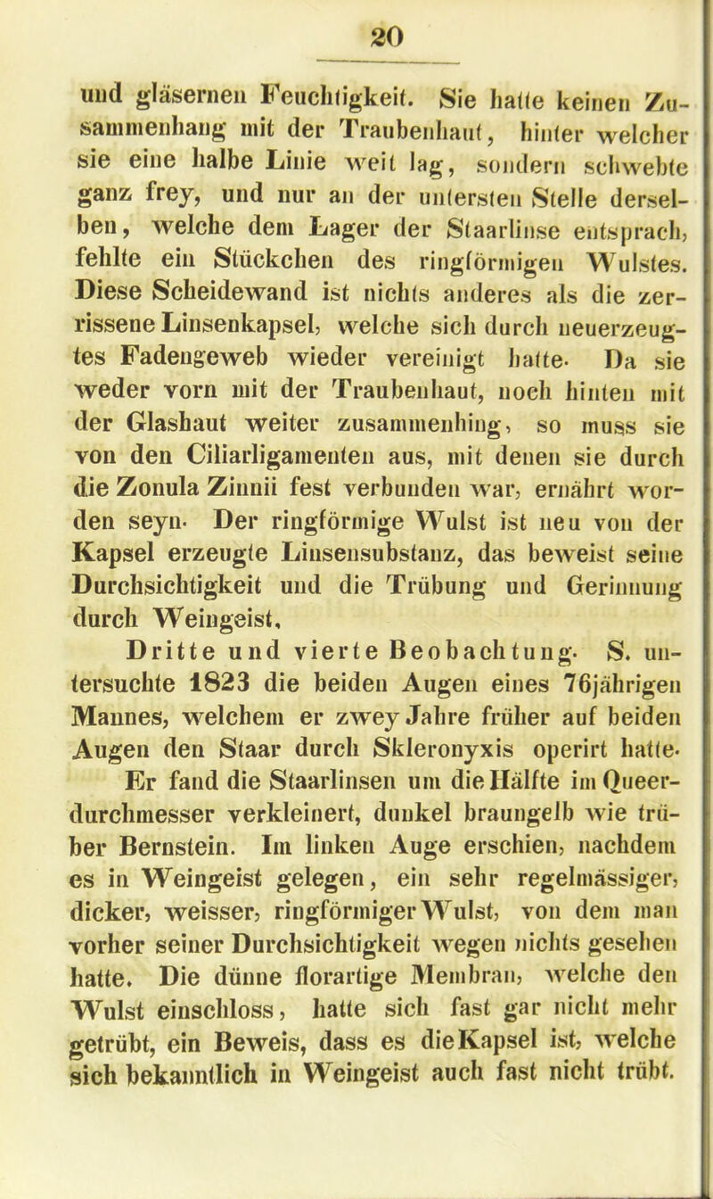 und gläsernen Feuchtigkeit. Sie hatte keinen Zu- sauinienhang mit der Traubenhaiit, hinter welcher sie eine halbe Linie weit lag, sondern schwebte ganz frey, und nur an der untersten Stelle dersel- ben, welche dem Lager der Staarlinse entsprach, fehlte ein Stückchen des ringförmigen Wulstes. Diese Scheidewand ist nichts anderes als die zer- rissene Linsenkapsel, welche sich durch neuerzeug- tes Fadeugeweb wieder vereinigt hatte- Da sie weder vorn mit der Traubenhaut, noch hinten mit der Glashaut weiter zusammenhing, so muss sie von den Ciliarligamenten aus, mit denen sie durch die Zonula Zinnii fest verbunden Avar, ernährt wor- den seyn- Der ringförmige Wulst ist neu von der Kapsel erzeugte Liusensubstanz, das beAveist seine Durchsichtigkeit und die Trübung und Gerinnung durch Weingeist, Dritte und vierte Beobachtung. S. un- tersuchte 1823 die beiden Augen eines 76jährigen Mannes, welchem er zwey Jahre früher auf beiden Augen den Staar durch Skleronyxis operirt hatte- Er fand die Staarlinsen um die Hälfte imQueer- durchmesser verkleinert, dunkel braungelb wie trü- ber Bernstein. Iin linken Auge erschien, nachdem es in Weingeist gelegen, ein sehr regelmässiger, dicker, weisser, ringförmiger Wulst, von dem man vorher seiner Durchsichtigkeit Avegen nichts gesehen hatte. Die dünne florartige 3Iembrau, Avelche den Wulst einschloss, hatte sich fast gar nicht mehr getrübt, ein Beweis, dass es die Kapsel ist, AA ^lche sich bekanntlich in Weingeist auch fast nicht trübt.