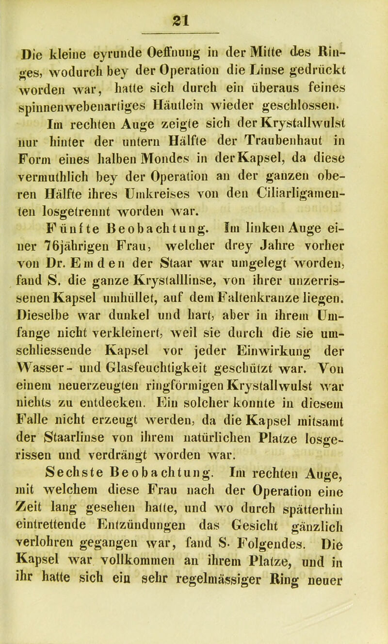 Die kleine eyrunde Oeffnung in der Mhte des Rin- ges, wodurch bey der Operation die Linse gedrückt worden war, hatte sich durch ein überaus feines spinnenwebenarliges Häutlein wieder geschlossen. Im rechten Auge zeigte sich der Krystallwulst nur hinter der untern Hälfte der Traubenhaut in Form eines halben Mondes in der Kapsel, da diese vermuthlich bey der Operation an der ganzen obe- ren Hälfte ihres Umkreises von den Ciliarligamen- ten losgetrennt worden war. Fünfte Beobachtung. Im linken Auge ei- ner 76jährigen Frau, welcher drey Jahre vorher von Dr. Emden der Staar war umgelegt worden, fand S. die ganze Krystalllinse, von ihrer unzerris- senen Kapsel umhüllet, auf dem Faltenkranze liegen. Dieselbe war dunkel und hart, aber in ihrem Um- fange nicht verkleinert, weil sie durch die sie um- schliessende Kapsel vor jeder Einwirkung der Wasser- und Glasfeuchtigkeit geschützt war. Von einem neuerzeugten ringförmigen Krystallwulst war nichts zu entdecken. Ein solcher konnte in diesem Falle nicht erzeugt werden, da die Kapsel mitsamt der Staarlinse von ihrem natürlichen Platze losge- rissen und verdrängt worden war. Sechste Beobachtung. Im rechten Auge, mit welchem diese Frau nach der Operation eine Zeit lang gesehen hatte, und wo durch spätterhin eintrettende Entzündungen das Gesicht gänzlich verlohren gegangen war, fand S- Folgendes. Die Kapsel war vollkommen an ihrem Platze, und in ihr halte sich eiu sehr regelmässiger Ring neuer