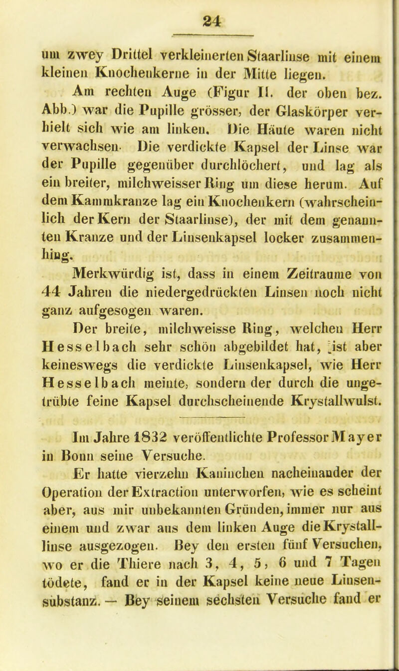 uui zwey Drittel verkleinerten Staarliiise mit einem kleinen Knochenkerne in der Mitte liegen. Am rechten Auge (Figur II. der oben bez. Abb.) war die Pupille grösser, der Glaskörper ver- hielt sich wie am linken. Die Häute waren nicht verwachsen- Die verdickte Kapsel der liinse war der Pupille gegenüber durchlöchert, und lag als ein breiter, milchweisser Hing um diese herum. Auf dem Kammkranze lag ein Knochenkern (wahrschein- lich der Kern der Staarliiise), der mit dem genann- ten Kranze und der Linsenkapsel locker zusammen- hiug. Merkwürdig ist, dass in einem Zeiträume von 44 Jahren die niedergedrückten Linsen noch nicht ganz aufgesogen waren. Der breite, milchweisse Ring, welchen Herr Hesselbach sehr schön abgebildet hat, jst aber keineswegs die verdickte Linsenkapsel, wie Herr H esse Ibach meinte, sondernder durch die unge- trübte feine Kapsel durchscheinende Krystallwulst. Im Jahre 1832 veröffentlichte Professor May er in Bonn seine Versuche. Er hatte vierzehn Kaninchen nacheinander der Operation der Extraction unterworfen, wie es scheint aber, aus mir unbekannten Gründen, immer nur aus einem und zwar aus dem linken Auge dieKrystall- linse ausgezogen. Bey den ersten fünf Versuchen, wo er die Thiere nach 3, 4, 5, 6 und 7 Tagen lödete, fand er in der Kapsel keine neue Liusen- sübstanz. — Bey seinem sechsten Versuche fand er