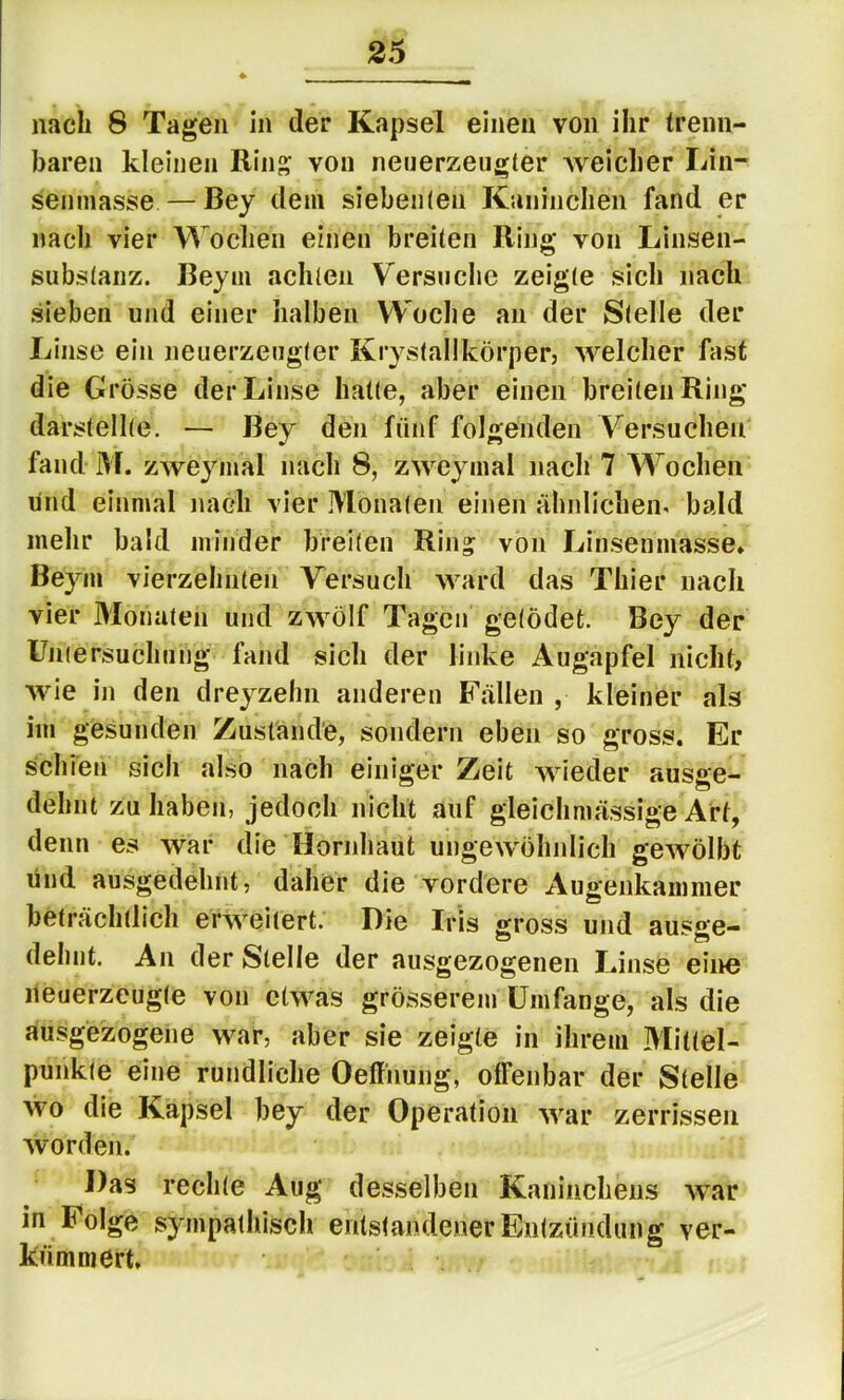 nach 8 Tagen in der Kapsel einen von ihr trenn- baren kleinen Rinj^ von neiierzeugter Aveicher Lin- senniasse—Bey dem siebeii(en Kaninchen fand er nacli vier Wochen einen breiten Ring von Linsen- substanz. Bey in achten Versuche zeigte sich nach sieben und einer halben Woche an der Stelle der Linse ein neuerzeugler Krystallkörper, AA^elcher fast die Grösse der Linse hatte, aber einen breiten Ring darstellte. — Bey den fünf folgenden Versuchen fand M. zweyinal nach 8, zweymal nach 7 Wochen und einmal nach vier Monaten einen ähnlichein bald mehr bald minder breiten Ring von Linsenmasse» Beym vierzehnten Versuch ward das Thier nach vier Monaten und ZAVÖlf Tagen getödet. Bey der Untersuchung fand sich der linke Augapfel nicht, Avie in den dreyzehn anderen Fällen , kleiner als im gesunden Zustände, sondern eben so gross. Er schien sich also nach einiger Zeit Avieder ausge- dehnt zu haben, jedoch nicht auf gleichmässige Art, denn es war die Hornhaut ungewöhnlich gCAVÖlbt und ausgedehnt, daher die vordere Augenkammer w beträchtlich erAA^^eitert. Die Iris gross und ausge- dehnt. An der Stelle der ausgezogenen Linse eine iieuerzcugte von ctAvas grösserem Umfange, als die ausgezogene war, aber sie zeigte in ihrem Mittel- punkte eine rundliche Oeffnung, offenbar der Stelle Avo die Kapsel bey der Operation AA^ar zerrissen Avorden. Das rechte Aug desselben Kaninchens AA^ar in Folge sympathisch entstandener Entzündung ver- kümmert.