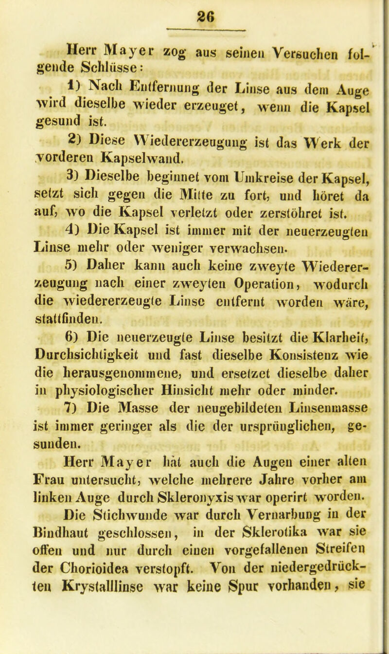 Herr Mayer zog aus seinen Versuchen fol-' genile Schlüsse: 1) Nach Entfernung der Linse aus dem Auge wird dieselbe wieder erzeuget, wenn die Kapsel gesund ist. 2) Diese Wiedererzeugung ist das Werk der .vorderen Kapsel wand. 3) Dieselbe beginnet vom Umkreise der Kapsel, setzt sich gegen die Milte zu fort? und höret da auf; wo die Kapsel verletzt oder zerstöhret ist. 4) Die Kapsel ist immer mit der neuerzeugteu Linse mehr oder weniger verwachsen. 5) Daher kann auch keine zweyte Wiederer- zeugung nach einer zweyten Operation, wodurch die wiedererzeugte Linse entfernt worden wäre, stattGiideii. 6) Die neuerzeugte Linse besitzt die Klarheit, Durchsichtigkeit und fast dieselbe Konsistenz wie die lierausgenommene, und ersetzet dieselbe daher in physiologischer Hinsicht mehr oder minder. 7) Die Masse der neugebildeten Linsenmasse ist immer geringer als die der ursprünglichen, ge- sunden. Herr Mayer hat auch die Augen einer alten Frau untersucht, welche mehrere Jahre vorher am linken Auge durch Skleronyxis war operirt worden. Die Stichwunde war durch Vernarbung iu der Biiidhaut geschlossen, in der Skierotika war sie offen und nur durch eiuen vorgefallenen Streifen der Chorioidea verstopft. Von der niedergedrück- ten Krystalllinse war keine Spur vorhanden, sie