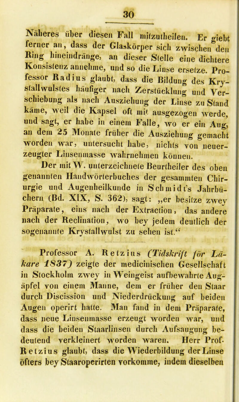 Näheres über diesen Fall niüzulheilen. Er flieht ferner an, dass der Glaskörper sich zwischen*^den Ring hineindränge, an dieser Stelle eine dichtere IConsistenz annehnie) und so die Einse ersetze. Pro- fessor Radius glaubt, dass die Bildung des Kry- stallwulstes häufiger nach Zerstücklung und Ver- schiebung als nach Ausziehung der Linse zu Stand käine^ weil die Kapsel oft mit ausgezogen Averde, und sagt, er habe in einem Falle, avo er ein Aiig' an dem 25 IVIonate früher die Ausziehung gemacdit Avorden A\^‘lr, untersucht habe, nichts von neuer- zeugter Linsenmasse AA^ahrnehmeu können. Der mit W. Unterzeichnete Beurtheiler des oben genannten HandAvörterbuches der gesammten Chir- urgie und Augenheilkunde in Schmidi’s Jahrbü- chern (Bd. XIX, S. 362), sagt: ,,er besitze ZAvey Präparate, eins nach der Extraction, das andere nach der Reclination, aa^o bey jedem deutlich der sogenannte KrystaÜAVulst zu sehen ist.“ Professor A. Retz ins (Tuhkrift för Lä- kare iS37) zeigte der medicinischen Gesellschaft in Stockholm zAA^ey in Weingeist aufbcAA^ahrte Aug- äpfel von einem 31anne, dem er früher den Staar durch Discission und Niederdrückung auf beiden Augen operirt hatte. Man fand in dem Präparate, dass neue Linsenmasse erzeugt Avorden AA’^ar, und dass die beiden Slaarlinsen durch Aufsaugung be- deutend verkleinert AVorden AA^aren. Herr Prof* Retzius glaubt, dass die Wiederbildung der Linse öfters bey Staaropcrirten vorkonune, indem dieselben