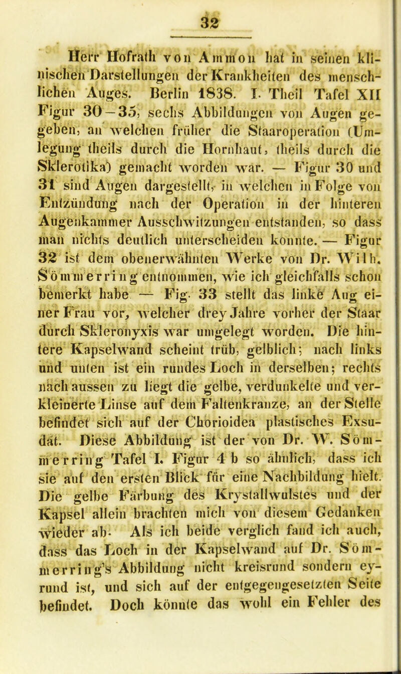 Herr Hofralh von Ammon hat in seinen kli- nischen Darstellungen der Kranklieiten des mensch- lichen Auges. Berlin 1838. I. Theil Tafel XH Figur 30 — 35, sechs Abbildungen von Augen ge- geben, an Avelcheii früher die Staaroperation (Um- legung theils durch die Hornhaut, theils durch die Skierotika) gemacht worden war. — Figur 30 und 31 sind Augen dargestellt,- in welchen in Folge von Entzündung nach der Operation in der hinteren Augenkammer Ausschwitzungen entstanden, so dass man nichts deutlich unterscheiden konnte. — Figur 32 ist dem obenerwähnten Werke von Dr. Wilh. Sömmerring entnommen, wie ich gleiclifalls schon bemerkt habe — Fig. 33 stellt das linke Aug ei- ner Frau vor, welcher drey Jahre vorher der Staar durch Skleronyxis war umgelegt worden. Die hin- tere Kapselwand scheint trüb, gelblich; nach links und unten ist ein rundes Loch in derselben; rechts nach aussen zu liegt die gelbe, verdunkelte und ver- kleinerte Linse auf dem Faltenkranze, an der Stelle befindet sich auf der Chorioidea plastisches Exsu- dat. Diese Abbildung ist der von Dr. W. Söm- merring Tafel L Figur 4 b so ähnlich, dass ich sie auf den ersten Blick für eine Nachbildung hielt. Die gelbe Färbung des Krystallwulstes und der Kapsel allein brachten mich von diesem Gedanken wieder ab- Als ich beide verglich fand ich auch, dass das Loch in der Kapselwand auf Dr. Söm- merring’s Abbildung nicht kreisrund sondern ey- rund ist, und sich auf der entgegengesetzten Seite befindet. Doch könnte das wohl ein Fehler des