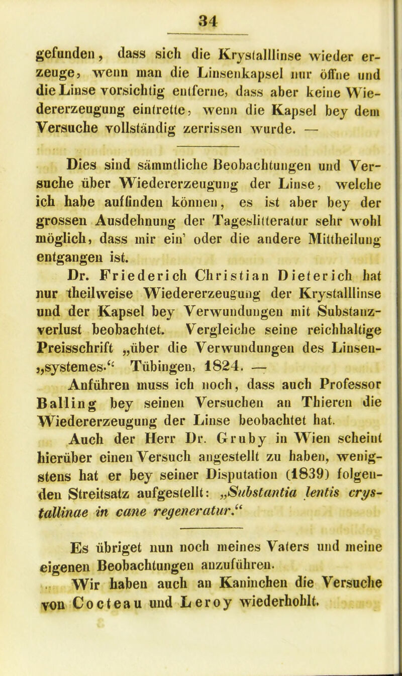 gefunden, dass sich die Krysialllinse wieder er- zeuge, wenn man die Linseiikapsel nur öffne und die Linse vorsichtig entferne, dass aber keine Wie- dererzeugung eintrette, wenn die Kapsel bey dem Versuche vollständig zerrissen Avurde. — Dies sind sämintliche Beobachtungen und Ver- suche über Wiedererzeugung der Linse, welche ich habe auflinden können, es ist aber bey der grossen Ausdehnung der Tageslitteratur sehr wohl möglich, dass mir ein’ oder die andere Miltheilung entgangen ist. Dr. Friederich Christian Dieterich hat nur theilweise Wiedererzeugung der Krystalllinse und der Kapsel bey Verwundungen mit Substanz- verlust beobachtet. Vergleiche seine reichhaltige Preisschrift „über die Verwundungen des Liuseii- ,,System es-‘‘ Tübingen, 1824. — Anführen muss ich noch, dass auch Professor Balling bey seinen Versuchen an Thieren die W^iedererzeugung der Linse beobachtet hat. Auch der Herr Dr. Gruby in Wien scheint hierüber einen Versuch angestellt zu haben, wenig- stens hat er bey seiner Disputation (1839) folgen- den Streitsatz aufgestellt: „Suhstantia lentis crys^ tallinae in cane regeneraturJ^ Es übriget nun noch meines Vaters und meine eigenen Beobachtungen auzuführen. Wir haben auch an Kaninchen die Versuche von Cocteau und Leroy Aviederhohlt.