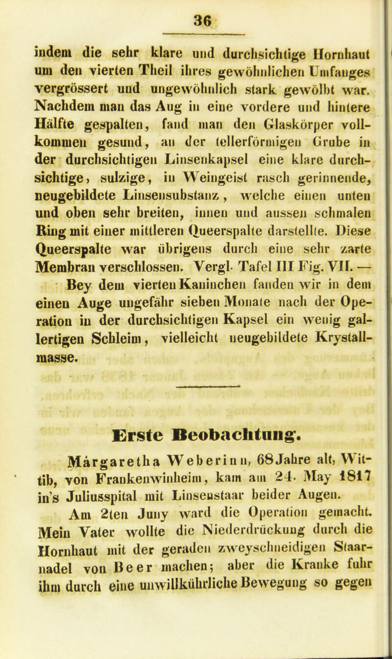 indem die sehr klare und durchsichtige Hornhaut i um den vierten Theil ihres gewöhnlichen Umfanges vergrössert und ungewöhnlich stark gewölbt war. Nachdem man das Aug in eine vordere und hintere Hälfte gespalten, fand man den Glaskörper voll- kommen gesund, an der tellerförmigen Grube in der durchsichtigen Linsenkapsel eine klare durch- sichtige) sulzige, in Weingeist rasch gerinnende, neugebildete Linsensubstanz , welche einen unten und oben sehr breiten, innen und aussen schmalen Ring mit einer mittleren (lueerspalte darstellle. Diese Queerspalte war übrigens durch eine sehr zarte Membran verschlossen. Vergl- Tafel III Fig. VII. — • Bey dem vierten Kaninchen fanden wir in dem einen Auge ungefähr sieben Monate nach der Ope- ration in der durchsichtigen Kapsel ein wenig gal- lertigen Schleim, vielleicht neugebildete Krystall- masse. Erste Beobaclitiiiig'. Margaretha Weberinn, 68Jahre alt, Wit- tib, von Frankenwdidieim, kam am 24- May 1817 ins Juliusspital mit Linseustaar beider Augen. Am 2ten Juny ward die Operation gemacht. Mein Vater wollte die Niederdrückung durch die Hornhaut mit der geraden zweysclineidigen Staar- nadel von Beer machen; aber die Kranke fuhr ihm durch eine unwillkührliche Bewegung so gegen