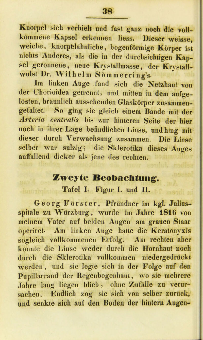 Knorpel sich verhielt und fast ganz noch die voll- konunene Kapsel erkennen liess» Dieser weisse, weiche, knorpelähnliche, bogenförmige Körper ist nichts Anderes, als die in der durchsichtigen Kap- sel geronnene, neue Krystallmasse, der Krystali- wulst Dr. Wilhelm Söm merri ng’s- Im linken Auge fand sich die Netzhaut von der Chorioidea getrennt, und mitten in dem aufge- lösten, bräunlich aussehenden Glaskörper zusammen- gefaltet. No ging sie gleich einem Bande mit der Arteria centralis bis zur hinteren Seite der hier noch in ihrer Lage befindlichen Linse, und hing mit dieser durch Verwachsung zusammen. Die Linse selber war sulzig; die Skierotika dieses Auges auffallend dicker als jene des rechten. Zweyte Beobachtung'. Tafel I. Figur I. und II. Georg Förster, Pfründner im kgl. Julius- spitale zu Würzburg, wurde im Jahre 1816 von meinem Vater auf beiden Augen am grauen Staar operiret- Am linken Auge hatte die Keratonyxis sogleich vollkommenen Erfolg. Am rechten aber konnte die Linse weder durch die Hornhaut noch durch die Skierotika vollkommen niedergedrückt werden, und sie legte sich in der Folge auf den Pupillarrand der Regenbogenhaut, wo sie mehrere Jahre lang liegen blieb , ohne Zufälle zu verur- sachen, Endlich zog sie sich von selber zurück, und senkte sich auf den Boden der hintern Augen-
