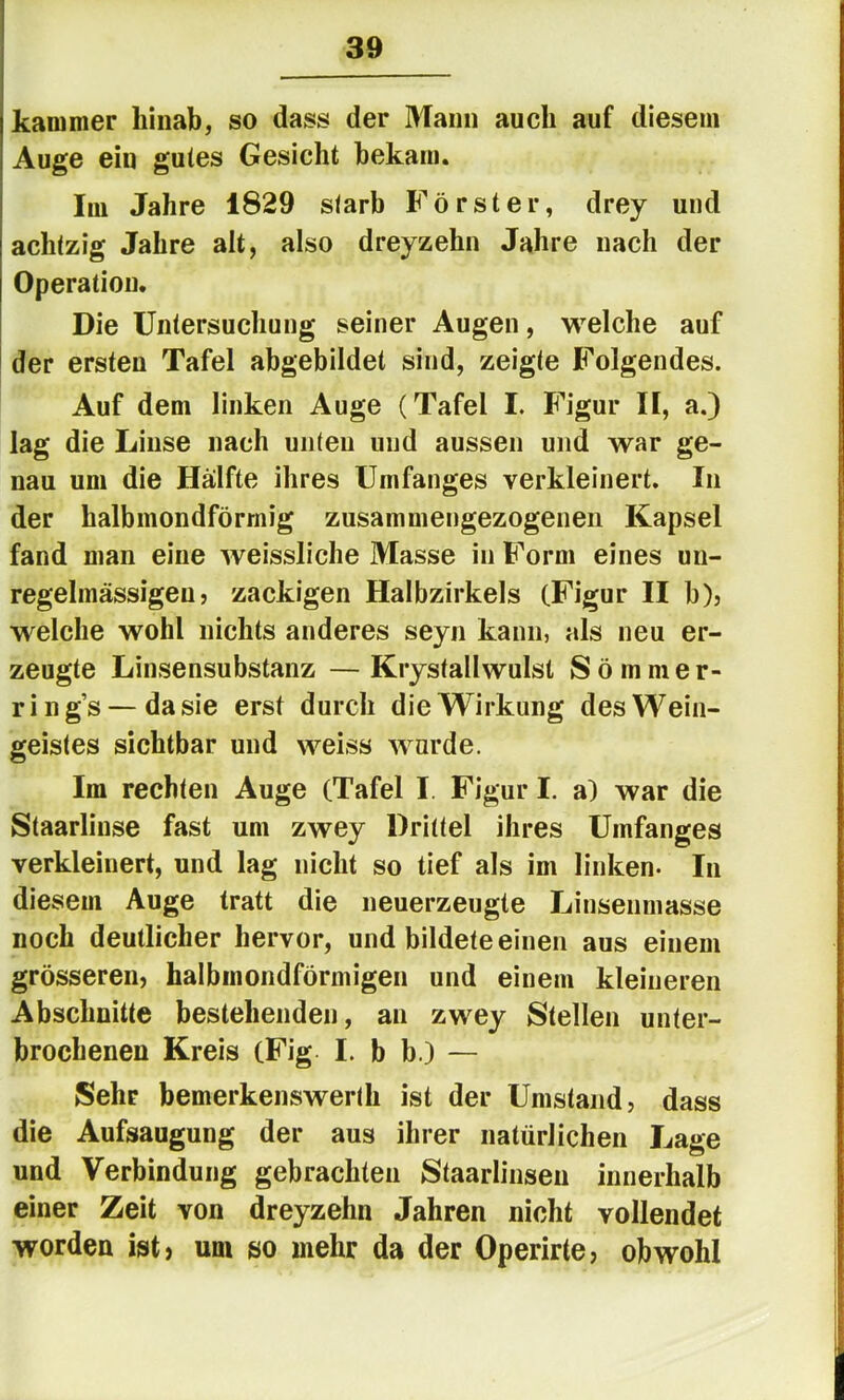 kanuner hinab, so dass der Mann auch auf diesem Auge ein gutes Gesicht bekam. Im Jahre 1829 starb Förster, drey und achtzig Jahre alt, also dreyzehn Jahre nach der Operation. Die Untersuchung seiner Augen, welche auf der ersten Tafel abgebildet sind, zeigte Folgendes. Auf dem linken Auge (Tafel I. Figur H, a.) lag die Linse nach unten und aussen und war ge- nau um die Hälfte ihres Umfanges verkleinert. In der halbmondförmig zusammengezogenen Kapsel fand man eine weissliche Masse in Form eines un- regelmässigen ? zackigen Halbzirkels (Figur II b)j welche wohl nichts anderes seyn kann, als neu er- zeugte Linsensubstanz — Krystallwulst S ö m ni e r- ring’s — da sie erst durch die Wirkung des Wein- geistes sichtbar und weiss wurde. Im rechten Auge (Tafel I. Figur I. a) war die Staarlinse fast um zwey Drittel ihres Umfanges verkleinert, und lag nicht so tief als im linken- In diesem Auge tratt die neuerzeugte Linsenmasse noch deutlicher hervor, und bildete einen aus einem grösseren, halbmondförmigen und einem kleineren Abschnitte bestehenden, an zwey Stellen unter- brochenen Kreis (Fig I. b b.) — Sehr bemerkenswerth ist der Umstand, dass die Aufsaugung der aus ihrer natürlichen Lage und Verbindung gebrachten Staarlinsen innerhalb einer Zeit von dreyzehn Jahren nicht vollendet worden ist, um so mehr da der Operirte, obwohl