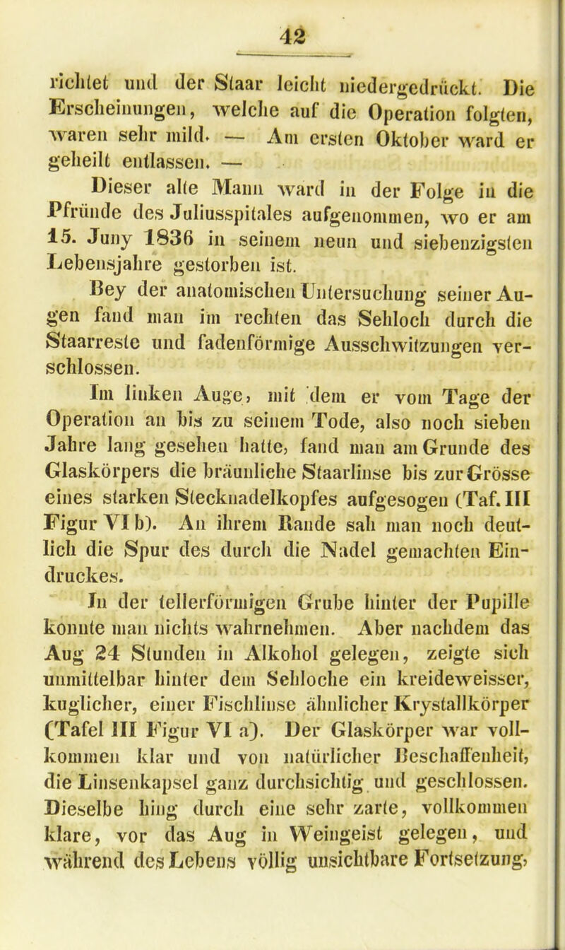 riclilet und der Slaar leiclit niedergedrückt. Die Ersclieinungen, welche auf die Operation folgten, waren sehr mild» — Am ersten Oktober ward er geheilt entlassen. — Dieser alle Mann ward in der Folge in die Pfründe des Juliusspitales aufgenommen, wo er am 15. Juny 1836 in seinem neun und siebeuzigslen Lebensjahre gestorben ist. Bey der anatomischen Untersuchung seiner Au- gen fand man im rechlen das Sehloch durch die Staarrestc und fadenförmige Ausschwitzuno'en Yer- schlossen. Im linken Auge> mit dem er vom Tage der Operation an bis zu seinem Tode, also noch sieben Jahre lang gesehen hatte, fand man am Grunde des Glaskörpers die bräunliche Staarlinse bis zur Grösse eines starken Stecknadelkopfes aufgesogen (Taf.III Figur VI b). An ihrem Rande sah man noch deut- lich die Spur des durch die Nadel gemachten Ein- druckes. In der tellerförmigen Grube hinter der Pupille konnte man nichts wahrnehmen. Aber nachdem das Aug 24 Stunden in Alkohol gelegen, zeigte sich unmittelbar hinter dem Sehloche ein kreideweisser, kuglicher, einer Fischlinse ähnlicher Krystallkörper CTafel III Figur VI a). Der Glaskörper Avar voll- kommen klar und von natürlicher Beschaffenheit, die Linsenkapsel ganz durchsichtig und geschlossen. Dieselbe hing durch eine sehr zarte, vollkommen klare, vor das Aug in Weingeist gelegen, und während des Lebens völlig unsichtbare Fortsetzung,