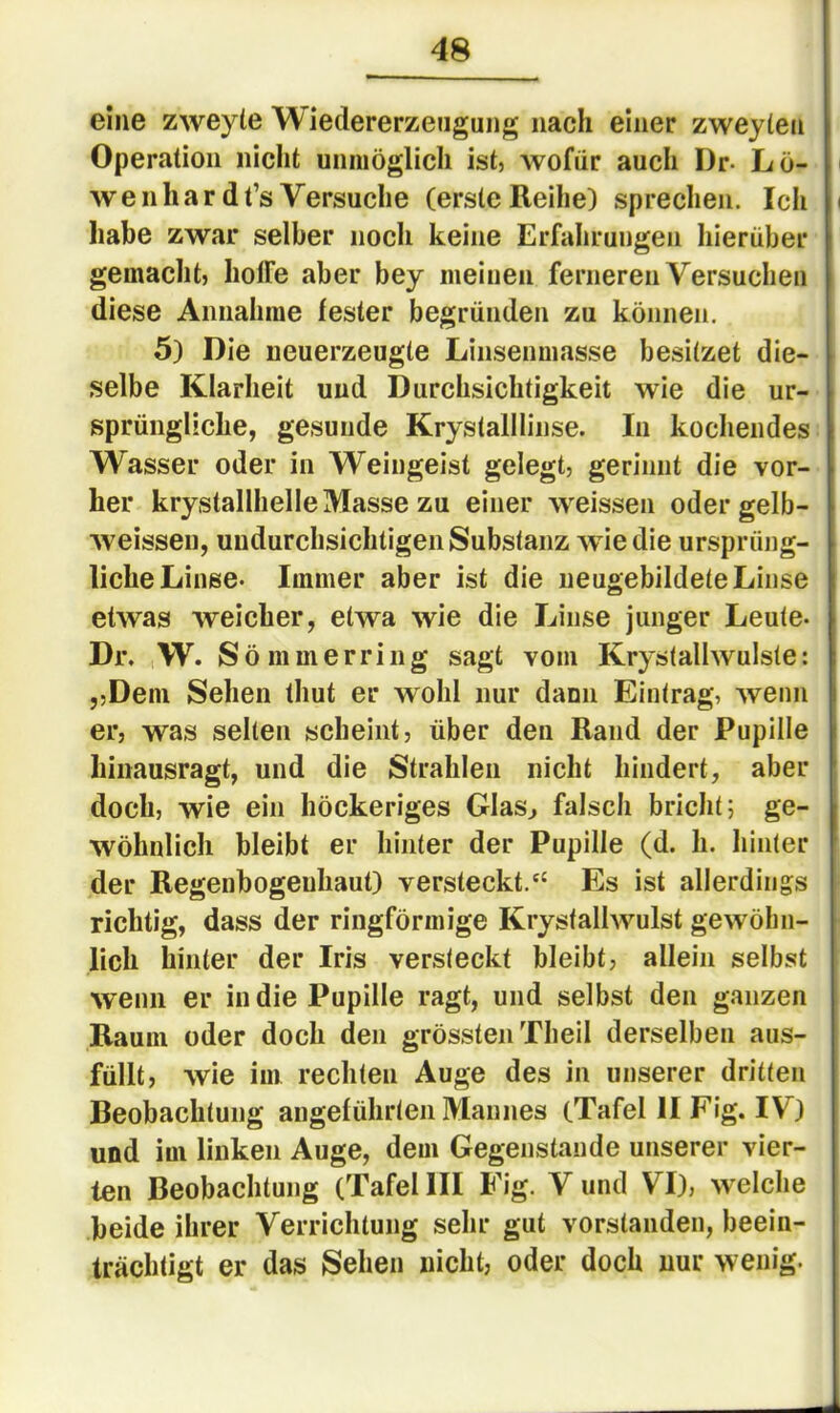 eine zweyte Wiedererzeugung nach einer zweyten Operation nicht unmöglich ist, wofür auch Dr- Lö- wenhardt’s Versuche (erste Reihe) sprechen. Ich i liabe zwar selber noch keine Erfahrungen hierüber gemacht) holFe aber bey meinen ferneren Versuchen diese Annahme fester begründen zu können. 5) Die neuerzeugte Linsenmasse besitzet die- selbe Klarheit und Durchsichtigkeit wie die ur- sprüngliche, gesunde Krystalllinse. In kochendes Wasser oder in Weingeist gelegt, gerinnt die vor- her krystallhelle Masse zu einer weissen oder gelb- Aveissen, undurchsichtigen Substanz wie die ursprüng- liche Linse- Immer aber ist die iieugebildete Linse etwas weicher, etwa wie die Linse junger Leute- Dr. W. S ö m m e r r i n g sagt vom Krystallwulste: ,,Dem Sehen thut er wohl nur dann Eintrag, wenn er, was selten scheint, über den Rand der Pupille Iiinausragt, und die Strahlen nicht hindert, aber doch, wie ein höckeriges Glas^ falsch bricht; ge- wöhnlich bleibt er hinter der Pupille (d. h. hinter der Regenbogenhaut) versteckt.'' Es ist allerdings richtig, dass der ringförmige Krystallwulst gewöhn- lich hinter der Iris versteckt bleibt, allein selbst wenn er in die Pupille ragt, und selbst den ganzen Raum oder doch den grössten Tbeil derselben aus- füllt, wie im rechten Auge des in unserer dritten Beobachtung angeführten Mannes (Tafel II Fig. IV) und im linken Auge, dem Gegenstände unserer vier- ten Beobachtung (Tafel III Fig. V und VI), welche beide ihrer Verrichtung sehr gut vorstanden, beein- trächtigt er das Sehen nicht, oder doch nur wenig-