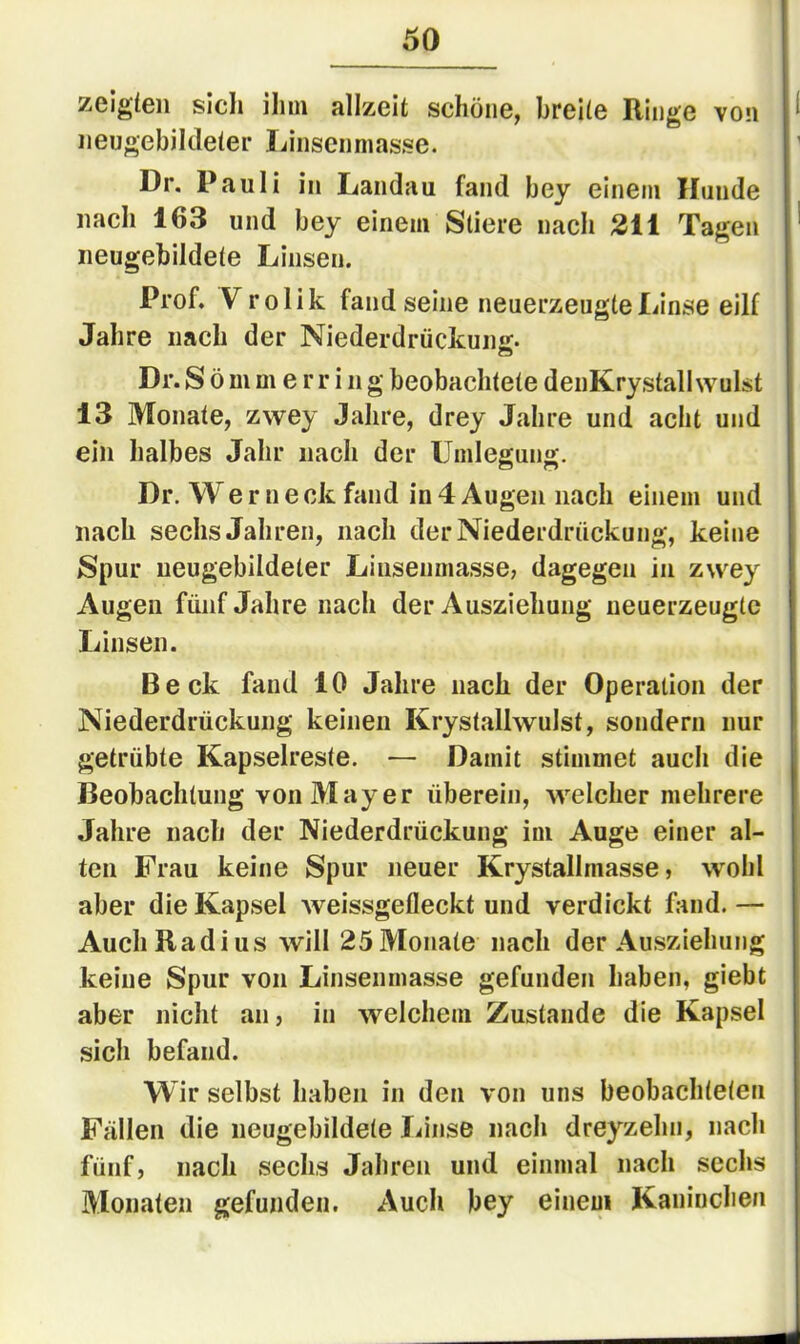 zeigten sich ihm allzeit schöne, breite Ringe von neugebildeter Linsenniasse. Dr. Pauli in Landau fand bey einem Hunde nach 163 und bey einem Stiere nach 211 Tagen neugebildete Linsen. Prof. Vrolik fand seine neuerzeugte Linse eilf Jahre nach der Niederdrüclcuiiir- Dr. S ö m m e r r i n g beobachtete deiiKrystall wulst 13 Monate, zwey Jahre, drey Jahre und acht und ein halbes Jahr nach der Umlegung. Dr. Wer n e ck fand in 4 Augen nach einem und nach sechs Jahren, nach derNiederdrückung, keine Spur neugebildeter Liusenmasse, dagegen in zwey Augen fünf Jahre nach der Ausziehuug neuerzeugte Linsen. Beck fand 10 Jahre nach der Operation der Niederdrückung keinen Krystallwulst, sondern nur getrübte Kapselreste. — Damit stimmet auch die Beobachtung von Mayer überein, welcher mehrere Jahre nach der Niederdrückung im Auge einer al- ten Frau keine Spur neuer Krystallniasse, wohl aber die Kapsel Aveissgefleckt und verdickt fand.— Auch Radius will 25Monate nach der Ausziehung keine Spur von Linsenmasse gefunden haben, giebt aber nicht an, in welchem Zustande die Kapsel sich befand. Wir selbst haben in den von uns beobachteten Fällen die neugebildete liinse nach dreyzehn, nach fünf, nach sechs Jahren und einmal nach sechs Monaten gefunden. Auch bey einem Kaninchen