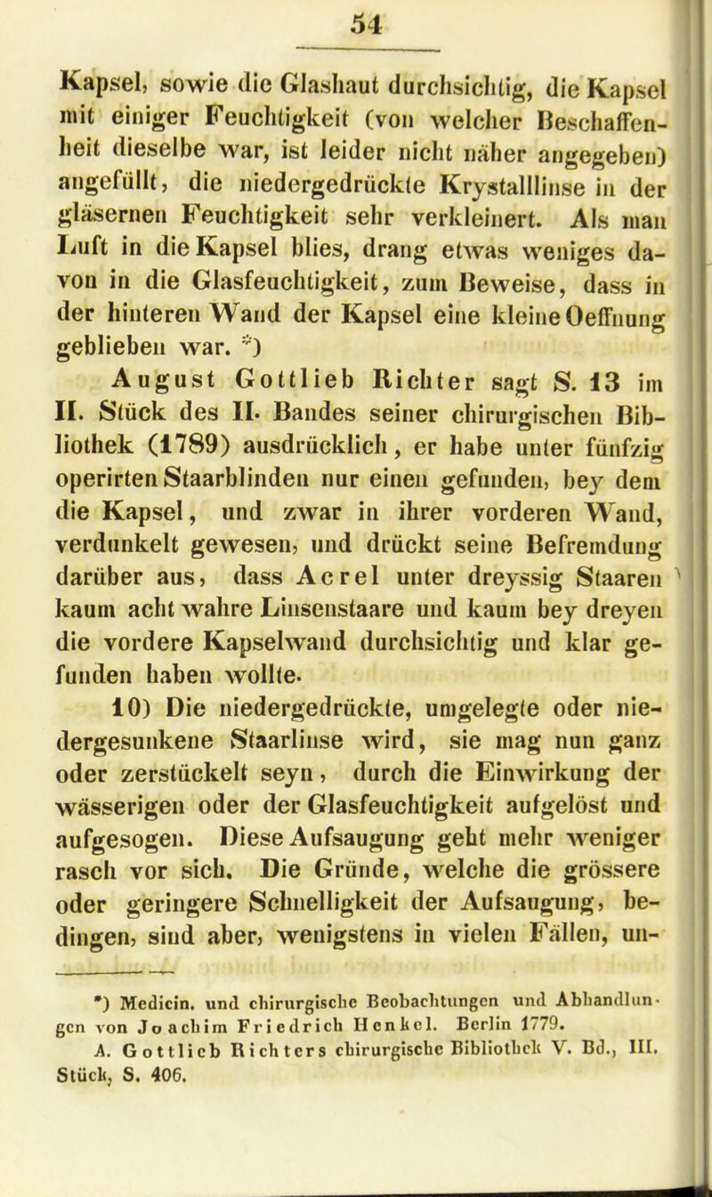 Kapsel, sowie die Glasliaut durchsiclitig, die Kapsel mit einiger Feuchtigkeit (von welclier Beschaffen- heit dieselbe war, ist leider nicht näher angegeben) angefüllt, die niedergedrückte Krystalllinse in der gläsernen Feuchtigkeit sehr verkleinert. Als man liiift in die Kapsel blies, drang etwas weniges da- von in die Glasfeuchtigkeit, zum Beweise, dass in der hinteren Wand der Kapsel eine kleine Oeffnung geblieben war. *) August Gottlieb Richter sagt S. i3 im II. Stück des II. Bandes seiner chirurgischen Bib- liothek (1789) ausdrücklich, er habe unter fünfzig operirtenStaarblinden nur einen gefunden, bey dem die Kapsel, und zwar in ihrer vorderen Wand, verdunkelt gewesen, und drückt seine Befremdung darüber aus, dass Acrel unter dreyssig Staaren ' kaum acht wahre Linsenstaare und kaum bey dreyen die vordere Kapselwand durchsichtig und klar ge- funden haben wollte. 10) Die niedergedrückte, umgelegte oder nie- dergesunkene Staarlinse wird, sie mag nun ganz oder zerstückelt seyn, durch die Einwirkung der wässerigen oder der Glasfeuchtigkeit aufgelöst und aufgesogeii. Diese Aufsaugung geht mehr weniger rasch vor sich. Die Gründe, welche die grössere oder geringere Schnelligkeit der Aufsaugung, be- dingen, sind aber, wenigstens in vielen Fällen, un- *) Medicin. und chirurgische Beobachtungen und Abhandlun- gen von Joachim Friedrich Ilenhcl. Berlin 1779. A. Göttlich Richters chirurgische Bibliothcli V. Bd., III. Stück, S, 406.