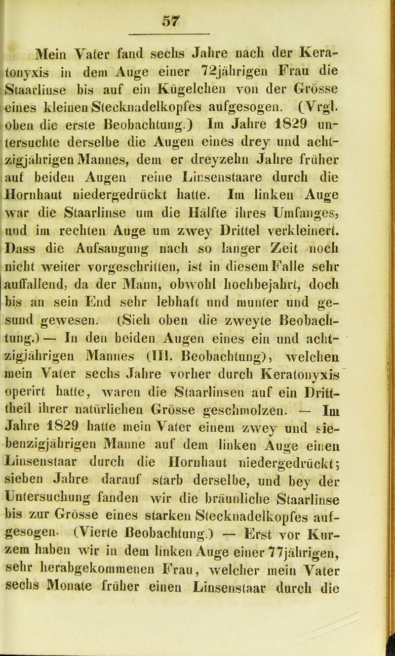 Mein Vater fand sechs Jahre nach der Kera- lonyxis in dem Auge einer 72jährigen Frau die ;Staarliuse bis auf ein Kügelchen yoii der Grösse eines kleinen Slecknadelkopfes aufgesogen. CVrgl. I oben die erste Beobachtung.) Im Jahre 1829 un- tersuchte derselbe die Augen eines drey und acht- zigjährigen Mannes, dem er dreyzehn Jahre früher auf beiden Augen reine LInsenstaare durch die Hornhaut niedergedrückt hatte. Im linken Auge war die Staarlinse um die Hälfte ihres Umfangesj und im rechten Auge um zwey Drittel verkleinert. Dass die Aufsaugung nach so langer Zeit noch nicht weiter vorgeschritten, ist in diesem Falle sehr auffallend, da der Mann, obwohl hochbejahrt, doch bis an sein End sehr lebhaft und munter und ge- sund gewesen. (Sieh oben die zweyte Beobach- tung.)— In den beiden Augen eines ein und acht- zigjährigen Mannes (IH, Beobachtung), welchen mein Vater sechs Jahre vorher durch Keratonyxis operirt hatte, waren die Staarlinsen auf ein Dritt- theil ihrer natürlichen Grösse geschmolzen. — Im Jahre 1829 hatte mein Vater einem zwey und sie- benzigjährigen Manne auf dem linken Auge einen Linsenstaar durch die Hornhaut niedergedrückt; sieben Jahre darauf starb derselbe, und bey der Untersuchung fanden wir die bräunliche Staarlinse bis zur Grösse eines starken Slecknadelkopfes auf- gesogen- (Vierte Beobachtung.) — Erst vor Kur- zem haben wir in dem linken Auge einer 77jährigen, sehr herabgekonimenen Frau, welcher mein Vater sechs Monate früher einen Linsenstaar durch die