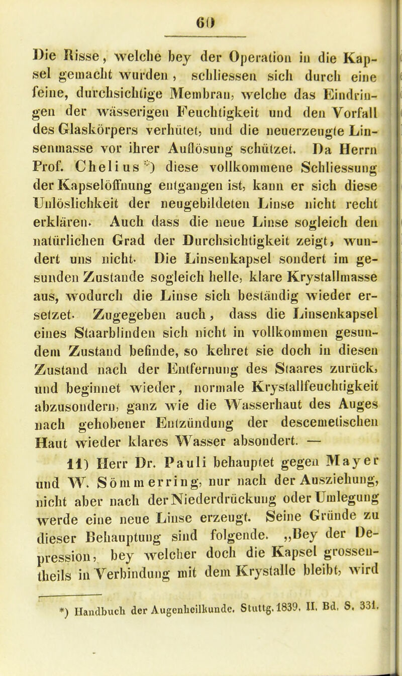 Die Risse, welche bey der Operation in die Kap- sel gemacht wurden , schliessen sich durch eine feine, durchsichtige Membran, welche das Eindrin- gen der wässerigen Feuchtigkeit und den Vorfall [ des Glaskörpers verhütet, und die neuerzeugle Lin- ! senmasse vor ihrer Auflösung schützet. Da Herrn i Prof. Chelius') diese vollkommene Schliessung j der Kapselöffnung entgangen ist, kann er sich diese | Unlöslichkeit der neugebildeten Linse nicht recht | erklären. Auch dass die neue Linse sogleich den natürlichen Grad der Durchsichtigkeit zeigt, wuu- | dert uns nicht- Die Linsenkapsel sondert im ge- sunden Zustande sogleich helle, klare Krystallmasse aus, wodurch die Linse sich beständig wieder er- ^ setzet. Zugegeben auch, dass die Linsenkapsel i eines Staarblinden sich nicht in vollkommen gesun- dem Zustand befinde, so kehret sie doch in diesen Zustand nach der Entfernung des Staares zurück, und beginnet wieder, normale Krjstallfeuchtigkeit abzusondern, ganz wie die Wasserhaut des Auges nach gehobener Entzündung der descemetischen Haut wieder klares Wasser absondert. — 11) Herr Dr. Pauli behauptet gegen Mayer und W. Sömm erring, nur nach der Ausziehung, nicht aber nach derNiederdrückung oder Umlegung werde eine neue Linse erzeugt. Seine Gründe zu dieser Behauptung sind folgende. „Bey der De- pression, bey welcher doch die Kapsel grossen- tlieils in Verbindung mit dem Krystalle bleibt, wird *) Handbuch der Augenlieilhunde. Stultg. 1839, II. Bd. S, 33i.