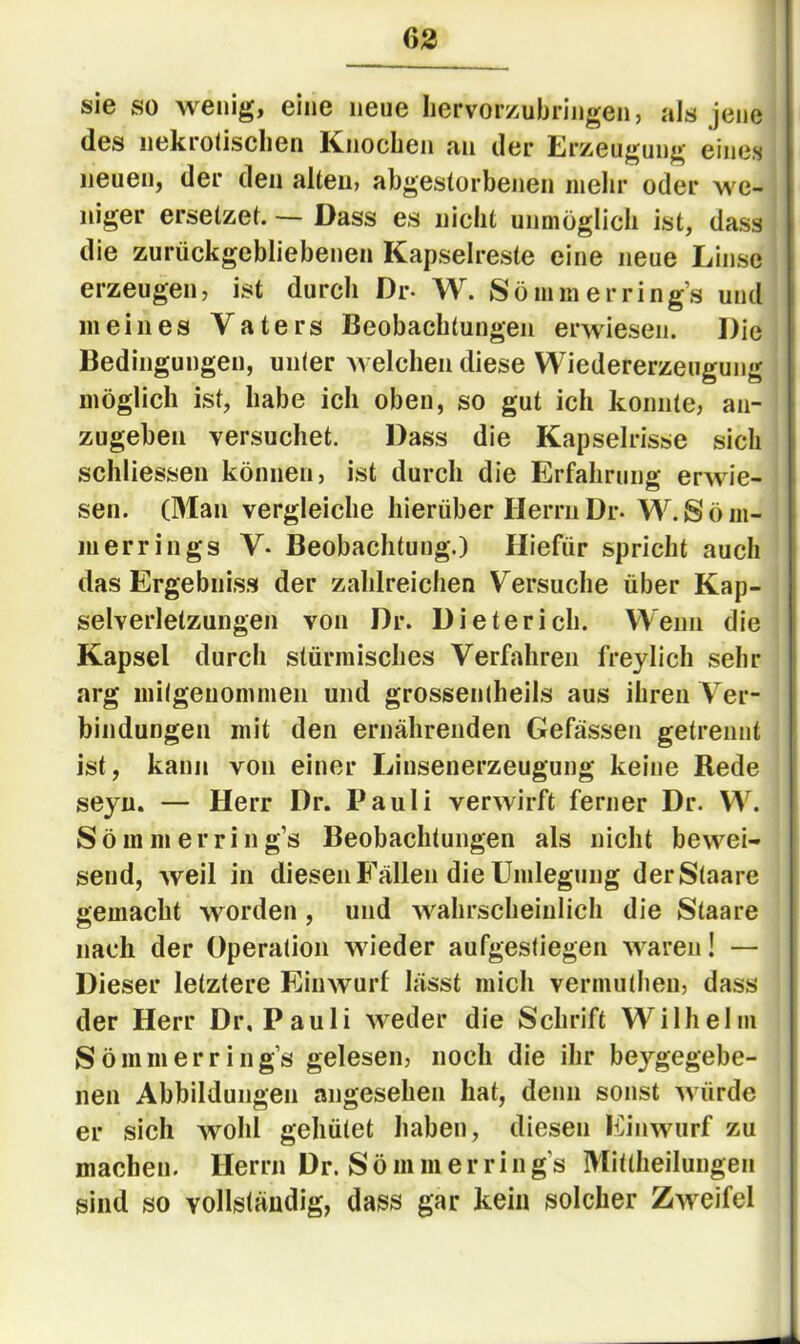 63 sie so wenig, eine neue Iiervorzubringen, als jene des nekrotischen Knochen an der Erzeugung eines neuen, der den alten, abgestorbenen inelir oder w'e- niger ersetzet. — Dass es nicht unmöglich ist, dass die zurückgebliebenen Kapselreste eine neue Linse erzeugen, ist durch Dr- W. So mm er rings und meines Vaters Beobachtungen erwiesen. Die Bedingungen, unter welchen diese Wiedererzeugung möglich ist, habe ich oben, so gut ich konnte, an- zugehen versuchet. Dass die Kapselrisse sich schliessen können, ist durch die Erfahrung erwie- sen. (Man vergleiche hierüber Herrn Dr- W. S ö m- nierrings V- Beobachtung.) Hiefür spricht auch das Ergebniss der zahlreichen Versuche über Kap- selverletzungen von Dr. Dieterich. Wenn die Kapsel durch stürmisches Verfahren freylich sehr arg mitgenommen und grossentheils aus ihren Ver- bindungen mit den ernährenden Gefässen getrennt ist, kann von einer Linsenerzeugung keine Rede seyu. — Herr Dr. Pauli verwirft ferner Dr. W^ Sömmerring’s Beobachtungen als nicht bewei- send, weil in diesen Fällen die Umlegung derStaare gemacht worden, und wahrscheinlich die Staare nach der Operation wieder aufgestiegen waren! — Dieser letztere Einwurl lässt mich vermutheu, dass der Herr Dr, Pauli weder die Schrift Wilhelm Sö mm er rings gelesen, noch die ihr beygegebe- nen Abbildungen angesehen hat, denn sonst würde er sich wohl gehütet haben, diesen hb'nwurf zu machen. Herrn Dr. Sö mm er rings Mitlheilungeu sind so vollständig, dass gar kein solcher Zweifel