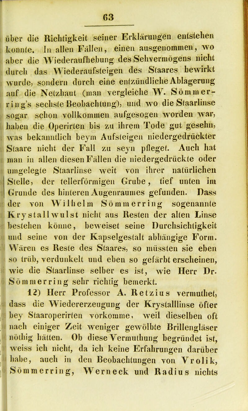 über die Richtigkeit seiner Erklärungen entstehen konnte. In allen Fällen, einen ausgenommen, wo aber die Wiederaufliebung des Sehvermögens nicht durch das Wiederaufsteigen des Staares bewirkt wurde, sondern durch eine entzündliche Ablagerung auf die Netzhaut (man vergleiche W. Sömmer- ring’s sechste Beobachtung), und wo die Staarlinse sogar schon vollkommen aufgesogen worden war, haben die Operirten bis zu ihrem Tode gut gesehn, > was bekanntlich beym Aufsteigen niedergedrückter Staare nicht der Fall zu seyn pfleget. Auch hat man in allen diesen Fällen die niedergedrückte oder iinigelegte Staarlinse weit von ihrer natürlichen Stelle, der tellerförmigen Grube, tief unten im Grunde des hinteren Augenraumes gefunden. Dass der von Wilhelm Sömm erring sogenannte Kry stall Wulst nicht aus Resten der alten Linse bestehen könne, beweiset seine Durchsichtigkeit und seine von der Kapselgestalt abhängige Form. Wären es Reste des Staares, so müssten sie eben so trüb, verdunkelt und eben so gefärbt erscheinen, wie die Staarlinse selber es ist, wie Herr Dr. Sö mm er ring sehr richtig bemerkt. 12) Herr Professor A. Retzius vermuthet, dass die Wiedererzeugung der Krystalllinse öfter ^ bey Staaroperirten vorkomme, weil dieselben oft ff nach einiger Zeit weniger gewölbte Brillengläser u nöiliig hätten. Ob diese Vermuthung begründet ist, 1^1 weiss ich nicht, da ich keine Erfahrungen darüber lEhabe, auch in den Beobachtungen von Vrolik,