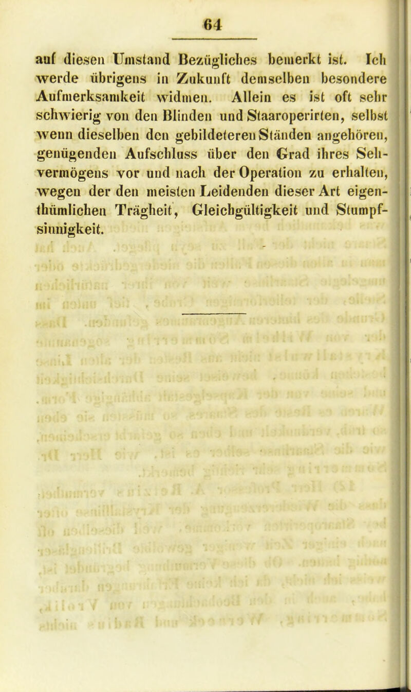 auf diesen Umstand Bezügliches bemerkt ist. Ich werde übrigens in Zukunft demselben besondere Aufmerksamkeit widmen. Allein es ist oft sehr schwierig von den Blinden und Staaroperirten, selbst wenn dieselben den gebildeteren Ständen angehören, genügenden Aufschluss über den Grad ihres Seh- vermögens vor und nach der Operation zu erhalten, wegen der den meisten Leidenden dieser Art eigen- thümlichen Trägheit, Gleichgültigkeit und Stumpf- sinnigkeit.