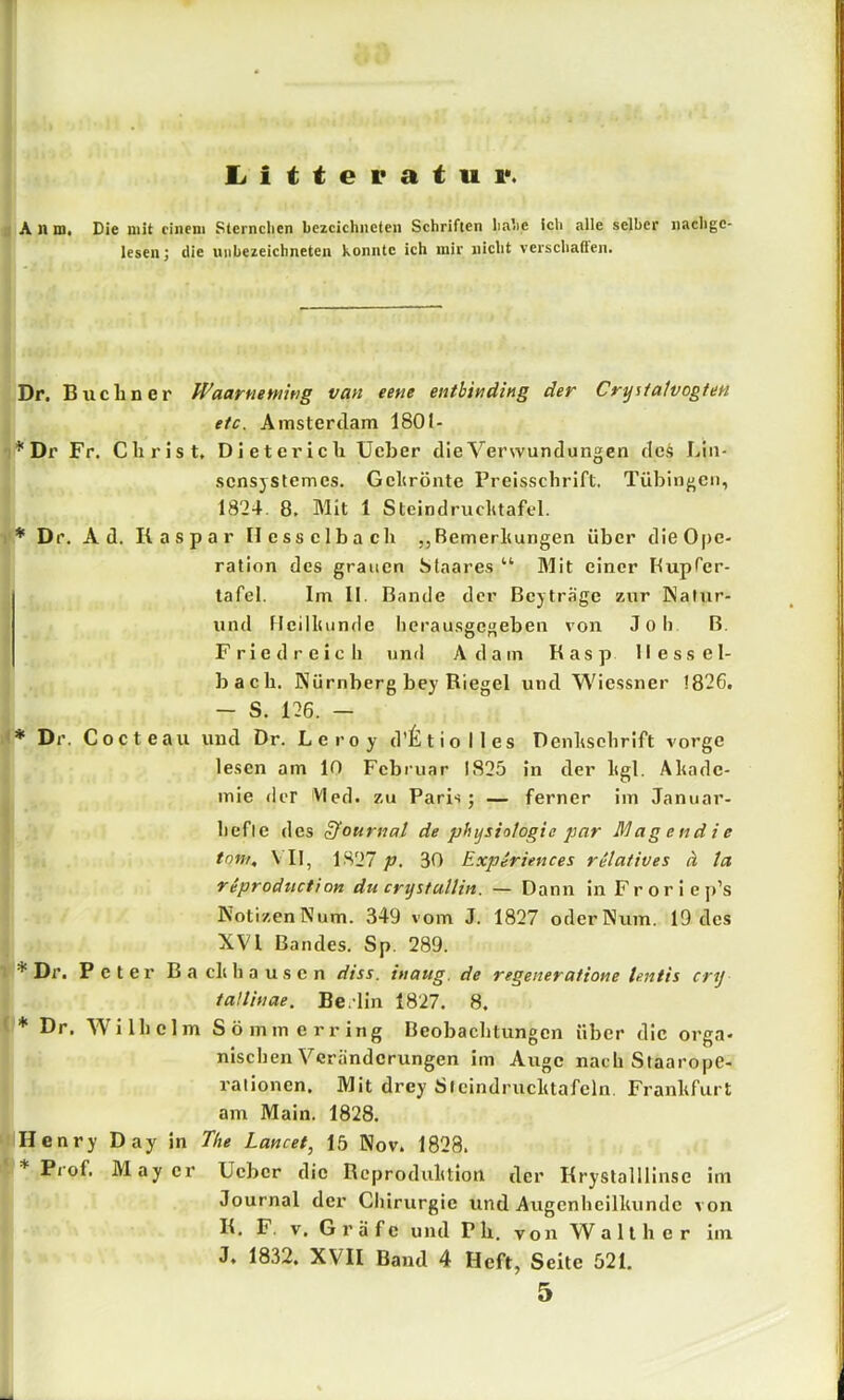 l^itteratui*. : A n m. Die mit einem Sternclien bezcichiieteii Schriften lia'ie ich alle selber nachge- leseii; die uiibezeichneten konnte ich mir nicht verschaften. Dr. Büchner Waarnemhig van eene entbinding der Cryitalvogten efc. Amstertlam 1801- :*Dr Fr. Christ, Dieterich Ucher die Verwundungen des Lin- scnsjstemes. Gchrönte Preisschrift. Tübingen, 1824. 8, Mit 1 Steindruclitafcl. I* Dr, Ad. Kaspar Hesselbach „Bemerhungen über dieOpe- ratlon des grauen Staares “ Mit einer Bupfer- lafel. Im II. Bande der Beiträge zur Kalur- und ficilliunde berausgegeben von Job B. Fried reich und Adam Kasp Hessel- bach. Kürnberg bey Kiegel und Wicssner 1826. - S. 126. - Dr. Cocteau und Dr. Leroy d’^ltiolles Denhschrift vorge lesen am 10 Februar 1825 in der ligl. Ahadc- mie der VIed. zu Paris; — ferner im Januar- befie des S^ournal de physio/ogie par Magendie tom, VH, 1.S27 p. 30 Expiriences relatives ä la riproduction du crystulUn. — Dann in Froriejt’s KotizenNum. 349 vom J. 1827 oderNum. 19 des XVI Bandes. Sp. 289. • * Dr. P c t e 1' B a clt b a u s c n diss. inaug. de regeneratione lentis cry tattinae. Berlin 1827. 8. ' * Dr, Wilhelm Sö mm erring Beobachtungen über die orga- Iniseben Veränderungen im Auge nach Staarope- rationen. Mit drey ätcindruclitafeln Franhfurt am Main. 1828. Henry Day in The Lancet, 15 Nov. 1828. Prof. May er Ueber die Reproduhtion der Krystalllinse im I Journal der Cliirurgic und Augenbeilluindc von K, F. V, G r ä f c und P h. von W a 11 h e r iin ( J. 1832. XVII Baud 4 Heft, Seite 521,