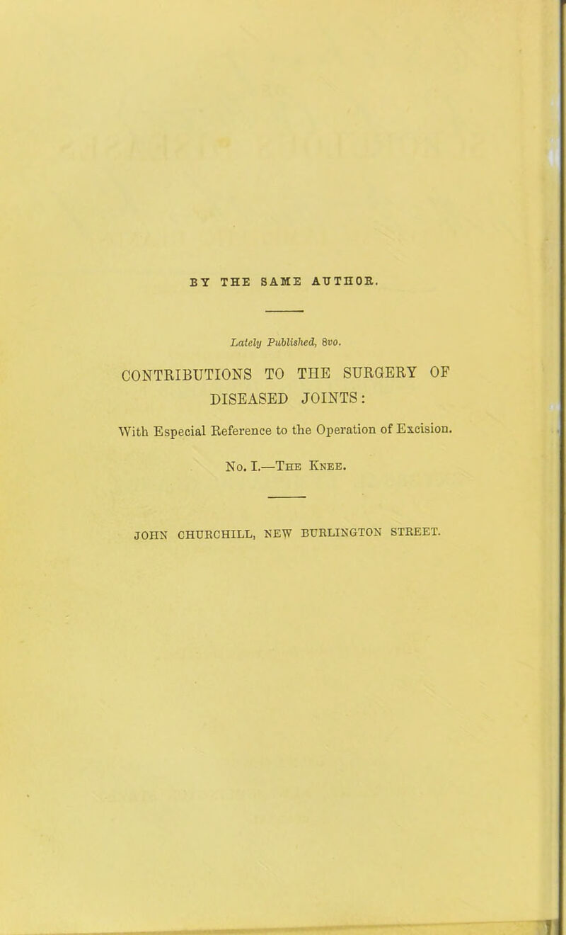 BY THE SAME AHTHOE. Lately Published, Svo. CONTRIBUTIONS TO THE SURGERY OF DISEASED JOINTS; With Especial Reference to the Operation of Excision. No. I.—The Knee. JOHN CHURCHILL. NEW BURLINGTON STREET.