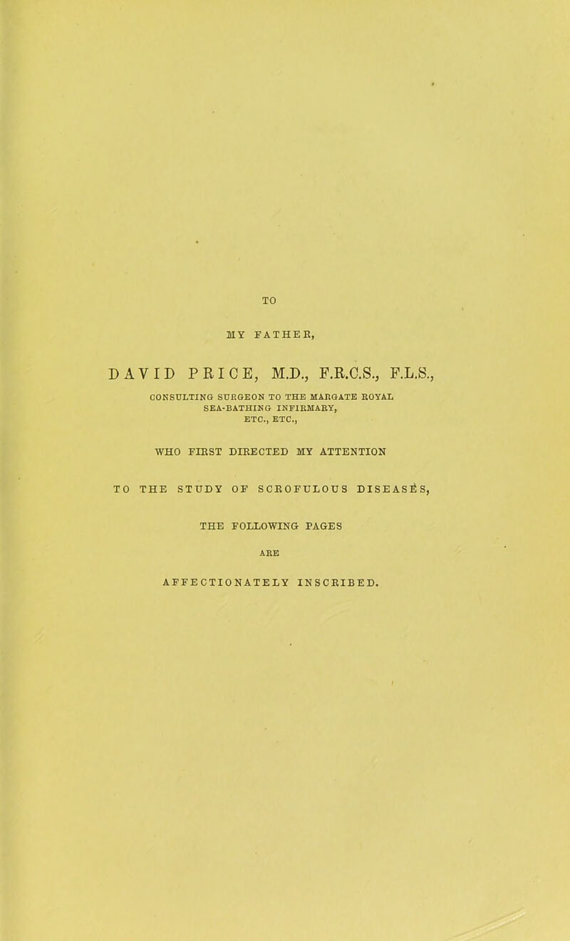 TO MY FATHEE, DAVID PRICE, M.D., P.R.C.S., F.L.S., CONSULTINO S0EGEON TO THE MAEGATE EOYAL SEA-BATHIMG INEZEMARY, ETC., ETC., WHO FIRST DIRECTED MY ATTENTION TO THE STUDY OF SCROFULOUS DISEASlSS, THE FOLLOWING PAGES AEE AFFECTIONATELY INSCRIBED.