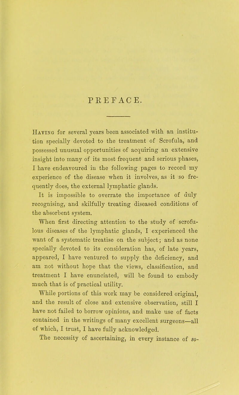 PREFACE. Having for several years been associated with an institu- tion specially devoted to the treatment of Scrofula, and possessed unusual opportunities of acquiring an extensive insight into many of its most frequent and serious phases, I have endeavoured in the following pages to record my experience of the disease when it involves, as it so fre- quently does, the external lymphatic glands. It is impossible to overrate the importance of duly recognising, and skilfully treating diseased conditions of the absorbent system. When first directing attention to the study of scrofu- lous diseases of the lymphatic glands, I experienced the want of a systematic treatise on the subject; and as none specially devoted to its consideration has, of late years, appeared, I have ventured to supply the deficiency, and am not without hope that the views, classification, and treatment I have enunciated, will be found to embody much that is of practical utility. While portions of this work may be considered original, and the result of close and extensive observation, still I have not failed to borrow opinions, and make use of facts contained in the writings of many excellent surgeons—all of which, I trust, I have fully acknowledged. The necessity of ascertaining, in every instance of so-