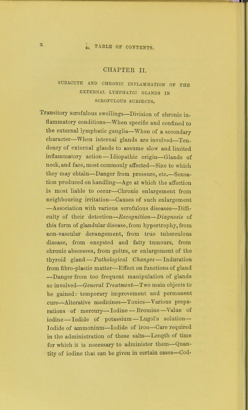 CHAPTER II. SUBACUTE AND CHRONIC INFLAMMATION OF THE EXTERNAL LYMPHATIC GLANDS IN SCROFULOUS SUBJECTS. Transitory scrofulous swellings—Division of chronic in- llammatory conditions—When specific and confined to the external lymphatic ganglia—When of a secondary character—When internal glands are involved—Ten- dency of external glands to assume slow and limited inflammatory action — Idiopathic origin—Glands of neck, and face, most commonly affected—Size to which they may obtain—Danger from pressure, etc.—Sensa- tion produced on handling—Age at which the affection is most liable to occur—Chronic enlargement from neighbouring irritation—Causes of such enlargement —Association with various scrofulous diseases—Diffi- culty of their detection—Recognition—Diagnosis of this form of glandular disease, from hypertrophy, from non-vascular derangement, from true tuberculous disease, from encysted and fatty tumours, from chronic abscesses, from goitre, or enlargement of the thyroid gland — Pathological Changes — Induration from fibro-plastic matter—Effect on functions of gland —Danger from too frequent manipulation of glands so involved—General Treatment—Two main objects to be gained: temporary improvement and permanent cure-^Alterative medicines—Tonics—Various prepa- rations of mercury—Iodine — Bromine—Value of iodine — Iodide of potassium—Lugol’s solution- iodide of ammonium—Iodide of iron—Care required in the administration of these salts—Length of time for which it is necessary to administer them—Quan- tity of iodine that can be given in certain cases—Cod-