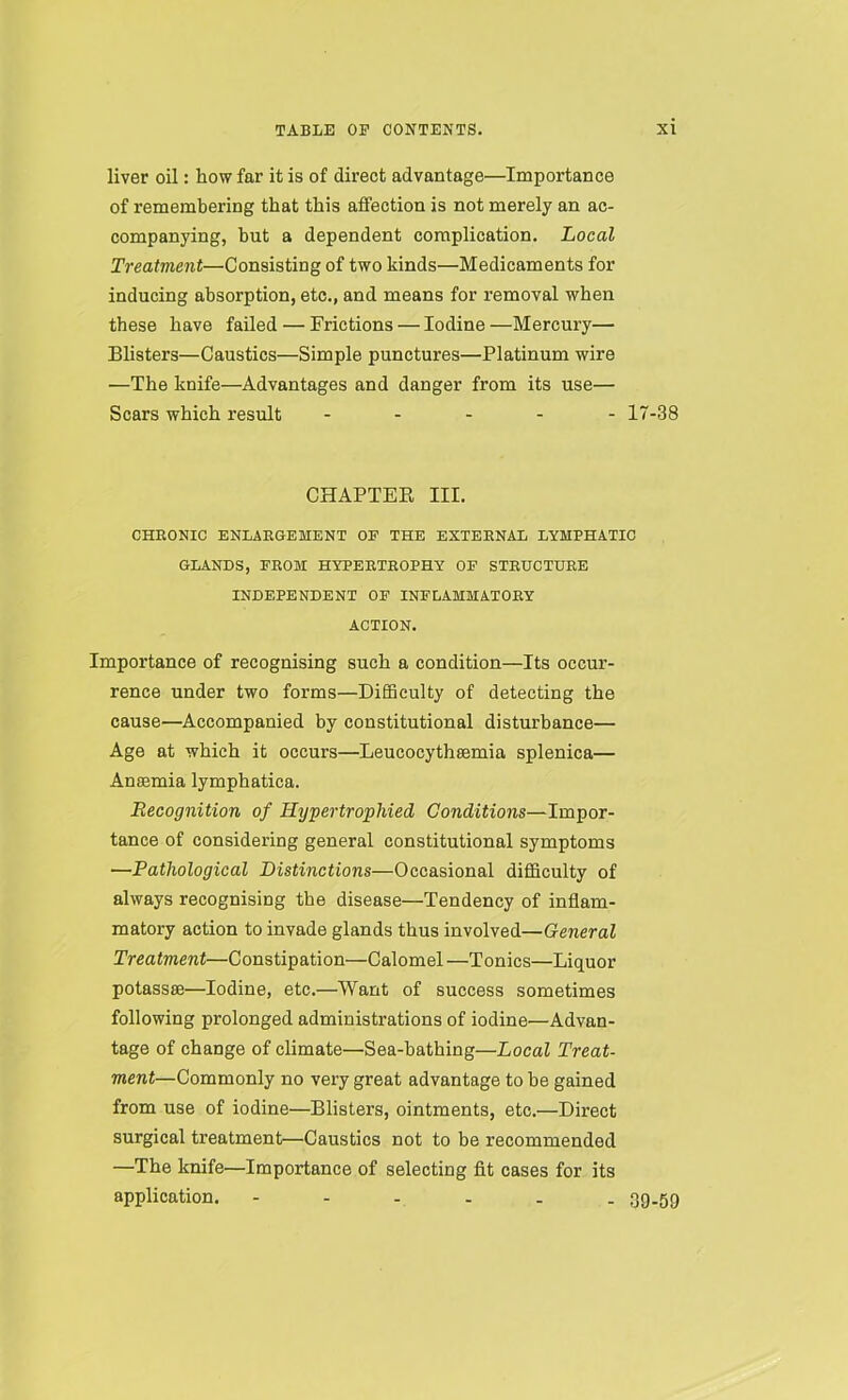 liver oil: how far it is of direct advantage—Importance of remembering that this affection is not merely an ac- companying, hut a dependent complication. Local Treatment—Consisting of two kinds—Medicaments for inducing absorption, etc., and means for removal when these have failed — Frictions — Iodine —Mercury— Blisters—Caustics—Simple punctures—Platinum wire —The knife—Advantages and danger from its use— Scars which result ----- 17-38 CHAPTER III. CHEONIC ENLAEGEMENX OP THE EXTEENAL LYMPHATIC GLANDS, FEOM HYPEETEOPHY OF STEUCTUEE INDEPENDENT OF INFLAMMATOEY ACTION. Importance of recognising such a condition—Its occur- rence under two forms—Difficulty of detecting the cause—Accompanied by constitutional disturbance— Age at which it occurs—Leucocythsemia splenica— Anaemia lymphatica. Recognition of Hypertrophied Conditions—Impor- tance of considering general constitutional symptoms —Pathological Distinctions—Occasional difficulty of always recognising the disease—Tendency of inflam- matory action to invade glands thus involved—General Treatment—Constipation—Calomel —Tonics—Liquor potassae—Iodine, etc.—Want of success sometimes following prolonged administrations of iodine—Advan- tage of change of climate—Sea-bathing—Local Treat- ment—Commonly no very great advantage to be gained from use of iodine—Blisters, ointments, etc.—Direct surgical treatment—Caustics not to be recommended —The knife—Importance of selecting fit cases for its application. ------ 39-59