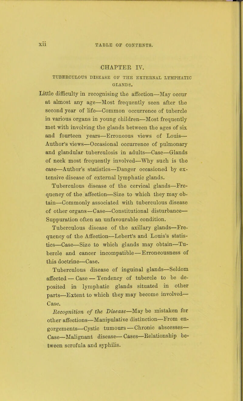 CHAPTER IV. TUBERCULOUS DISEASE OF THE EXTERNAL LYMPHATIC GLANDS. Little diflaculty in recognising the affection—May occur at almost any age—Most frequently seen after the second year of life—Common occurrence of tubercle in various organs in young children—Most frequently met with involving the glands between the ages of six and fourteen years—Erroneous views of Louis— Author’s views—Occasional occurrence of pulmonary and glandular tuberculosis in adults—Case—Glands of neck most fi-equently involved—Why such is the case—Author’s statistics—Danger occasioned by ex- tensive disease of external lymphatic glands. Tuberculous disease of the cervical glands—Fre- quency of the affection—Size to which they may ob- tain—Commonly associated with tuberculous disease of other organs—Case—Constitutional disturbance— Suppuration often an unfavourable condition. Tuberculous disease of the axilltiry glands—Fre- quency of the Affection—Lebert’s and Louis’s statis- tics—Case—Size to which glands may obtain—Tu- bercle and cancer incompatible—Erroneousness of this doctrine—Case. Tuberculous disease of inguinal glands—Seldom affected — Case — Tendency of tubercle to be de- posited in lymphatic glands situated in other parts—Extent to which they may become involved— Case. Recognition of the Disease—May be mistaken for other affections—Manipulative distinction—From en- gorgements—Cystic tumours—Chronic abscesses— Case—Malignant disease— Cases—Relationship be- tween scrofula and syphilis.