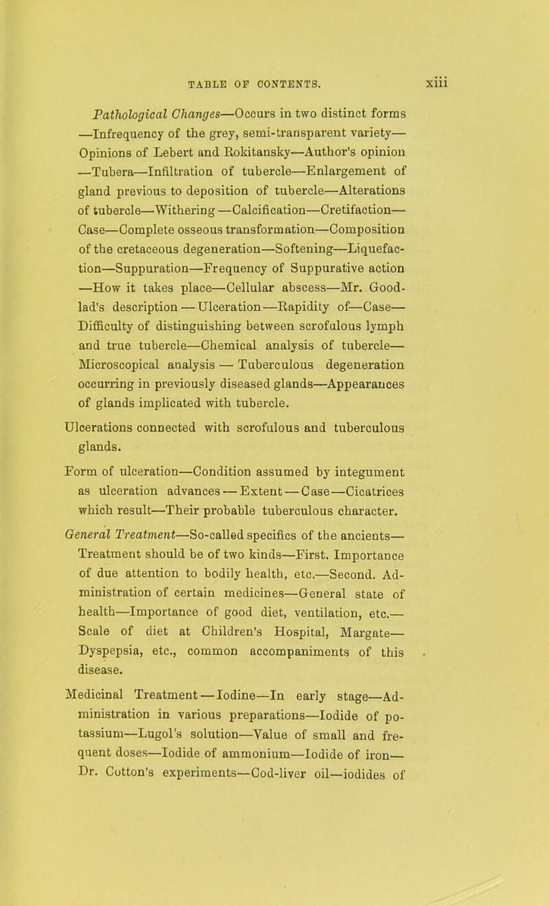 Pathological Changes—Occurs in two distinct forms —Infrequency of the grey, semi-transparent variety— Opinions of Lebert and Rokitansky—Author’s opinion —Tubera—Infiltration of tubercle—Enlargement of gland previous to deposition of tubercle—Alterations of tubercle—Withering —Calcification—Cretifaction— Case—Complete osseous transformation—Composition of the cretaceous degeneration—Softening—Liquefac- tion—Suppuration—Frequency of Suppurative action —How it takes place—Cellular abscess—Mr. Good- lad's description — Ulceration—Rapidity of—Case— Difficulty of distinguishing between scrofulous lymph and true tubercle—Chemical analysis of tubercle— Microscopical analysis — Tuberculous degeneration occurring in previously diseased glands—Appearances of glands implicated with tubercle. Ulcerations connected with scrofulous and tuberculous glands. Form of ulceration—Condition assumed by integument as ulceration advances — Extent — Case—Cicatrices which result—Their probable tuberculous character. General Treatment—So-called specifics of the ancients— Treatment should be of two kinds—First. Importance of due attention to bodily health, etc.—Second. Ad- ministration of certain medicines—General state of health—Importance of good diet, ventilation, etc.— Scale of diet at Children’s Hospital, Margate— Dyspepsia, etc., common accompaniments of this disease. Medicinal 'Treatment — Iodine—In early stage—Ad- ministration in various preparations—Iodide of po- tassium—LugoTs solution—Value of small and fre- quent doses—Iodide of ammonium—Iodide of iron Dr. Cotton’s experiments—Cod-liver oil—iodides of