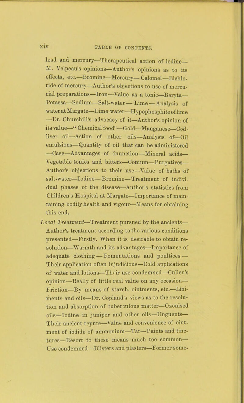 lead and mercury—Therapeutical action of iodine— M. Velpeau’s opinions—Author's opinions as to its effects, etc.—Bromine—Mercury— Calomel—Bichlo- ride of mercury—Author’s objections to use of mercu- rial preparations—Iron—Value as a tonic—Baryta— Potassa—Sodium—Salt-water— Lime — Analysis of water at Margate—Lime-water—Hypophosphiteoflime —Dr. Churchill’s advocacy of it—Author’s opinion of its value—“ Chemical food”—Gold—Manganese—Cod- liver oil—Action of other oils—Analysis of—Oil emulsions—Quantity of oil that can be administered —Case—Advantages of inunction—Mineral acids— Vegetable tonics and bitters—Conium—Purgatives— Author’s objections to their use—Value of baths of salt-water—Iodine—Bromine—Treatment of indivi- dual phases of the disease—Author’s statistics from Children’s Hospital at Margate—Importance of main- taining bodily health and vigour—Means for obtaining this end. Local Treatment—Treatment pursued by the ancients— Author’s treatment according to the vaiious conditions presented—Firstly. When it is desirable to obtain re- solution—Warmth and its advantages—Importance of adequate clothing — Fomentations and poultices — Their application often injudicious—Cold applications of water and lotions—Their use condemned—Cullen’s opinion—Really of little real value on any occasion— Friction—By means of starch, ointments, etc.—Lini- ments and oils—Dr. Copland’s views as to the resolu- tion and absorption of tuberculous matter—Ozonised oils—Iodine in juniper and other oils—Unguents— Their ancient repute—Value and convenience of oint- ment of iodide of ammonium—Tar—Paints and tinc- tures—Resort to these means much too common— Use condemned—Blisters and plasters—Former some-