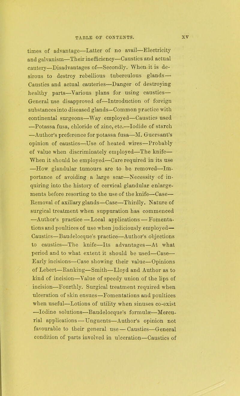 times of advantage—Latter of no avail—Electricity and galvanism—Their inefficiency—Caustics and actual cautery—Disadvantages of—Secondly. When it is de- sirous to destroy rebellious tuberculous glands — Caustics and actual cauteries—Danger of destroying healthy parts—Various plans for using caustics— General use disapproved of—Introduction of foreign substances into diseased glands—Common practice with continental surgeons—Way employed—Caustics used —Potassa fusa, chloride of zinc, etc.—Iodide of starch —Author’s preference for potassa fusa—M. Guersant’s opinion of caustics—Use of heated wires—Probably of value when discriminately employed—The knife— When it should be employed—Care required in its use —How glandular tumours are to be removed—Im- portance of avoiding a large scar—Necessity of in- quiring into the history of cervical glandular enlarge- ments before resorting to the use of the knife—Case— Removal of axillary glands—Case—Thirdly. Nature of surgical treatment when suppuration has commenced —Author’s practice — Local applications — Fomenta- tions and poultices of use when judiciously employed— Caustics—Baudelocque’s practice—Author’s objections to caustics—The knife—Its advantages—At what period and to what extent it should be used—Case— Early incisions—Case showing their value—Opinions of Lebert—Ranking—Smith—Lloyd and Author as to kind of incision—Value of speedy union of the lips of incision—Fourthly. Surgical treatment required when ulceration of skin ensues—Fomentations and poultices when useful—Lotions of utility when sinuses co-exist —Iodine solutions—Baudelocque’s formulte—Mercu- rial applications — Unguents—Author’s opinion not favourable to their general use — Caustics—General condition of parts involved in ulceration—Caustics of