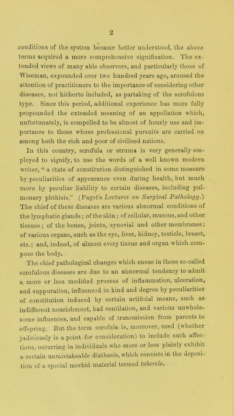 conditions of the system became lietter understood, the above terms acquired a more comprehensive signification. The ex- tended views of many able observers, and particularly those of Wiseman, expounded over two hundred years ago, aroused the attention of practitioners to the importance of considering other diseases, not hitherto included, as partaking of the scrofulous type. Since this period, additional experience has more fully propounded the extended meaning of an appellation which, unfortunately, is compelled to be almost of hourly use and im- portance to those whose professional pursuits are carried on among both the rich and poor of civilised nations. In this country, scrofula or struma is very generally em- ployed to signify, to use the words of a well known modern w'riter, “ a state of constitution distinguished in some measure by peculiarities of appearance even during health, but much more by peculiar liability to certain diseases, including pul- monary phthisis.” (Paget's Lectures on Surgical Pathology.^ The chief of these diseases are various abnormal conditions of the lymphatic glands; of the skin ; of cellular, mucous, and other tissues; of the bones, joints, synovial and other membranes; of various organs, such as the eye, liver, kidney, testicle, breast, etc.; and, indeed, of almost every tissue and organ which com- pose the body. The chief pathological changes which ensue in these so-called scrofulous diseases are due to an abnormal tendency to admit a more or less modified process of inflammation, ulceration, and suppuration, influenced in kind and degree by peculiarities of constitution induced by certain artificial means, such as indifferent nourishment, bad ventilation, and various unwhole- some influences, and capable of transmission from parents to offspring. But the term scrofula is, moreover, used (whether judiciously is a point for consideration) to include such affec- tions, occurring in individuals who more or less plainly exhibit a certain unmistakeable diathesis, which consists in the deposi- tion of a special morbid material termed tubercle.