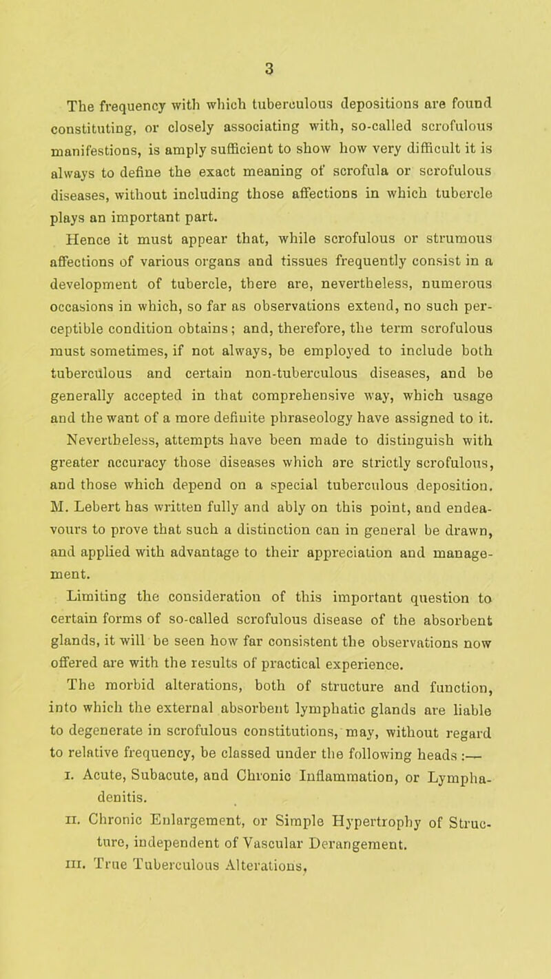 The frequency with wliich tuberculous depositions are found constituting, or closely associating with, so-called scrofulous manifestions, is amply sufficient to show how very difficult it is always to define the exact meaning of scrofula or scrofulous diseases, without including those affections in which tubercle plays an important part. Hence it must appear that, while scrofulous or strumous affections of various organs and tissues frequently consist in a development of tubercle, there are, nevertheless, numerous occasions in which, so far as observations extend, no such per- ceptible condition obtains; and, therefore, the term scrofulous must sometimes, if not always, be employed to include both tuberculous and certain non-tuberculous diseases, and be generally accepted in that comprehensive way, which usage and the want of a more definite phraseology have assigned to it. Nevertheless, attempts have been made to distinguish with greater accuracy those diseases which are strictly scrofulous, and those which depend on a special tuberculous deposition. M. Lebert has written fully and ably on this point, and endea- vours to prove that such a distinction can in general be drawn, and applied with advantage to their appreciation and manage- ment. Limiting the consideration of this important question to certain forms of so-called scrofulous disease of the absorbent glands, it will be seen how far consistent the observations now offered are with the results of practical experience. The morbid alterations, both of structure and function, into which the external absorbent lymphatic glands are liable to degenerate in scrofulous constitutions, may, without regard to relative frequency, be classed under the following heads :— I. Acute, Subacute, and Chronic Inflammation, or Lympha- denitis. II. Chronic Enlargement, or Simple Hypertrophy of Struc- ture, independent of Vascular Derangement. III. True Tuberculous Alterations,