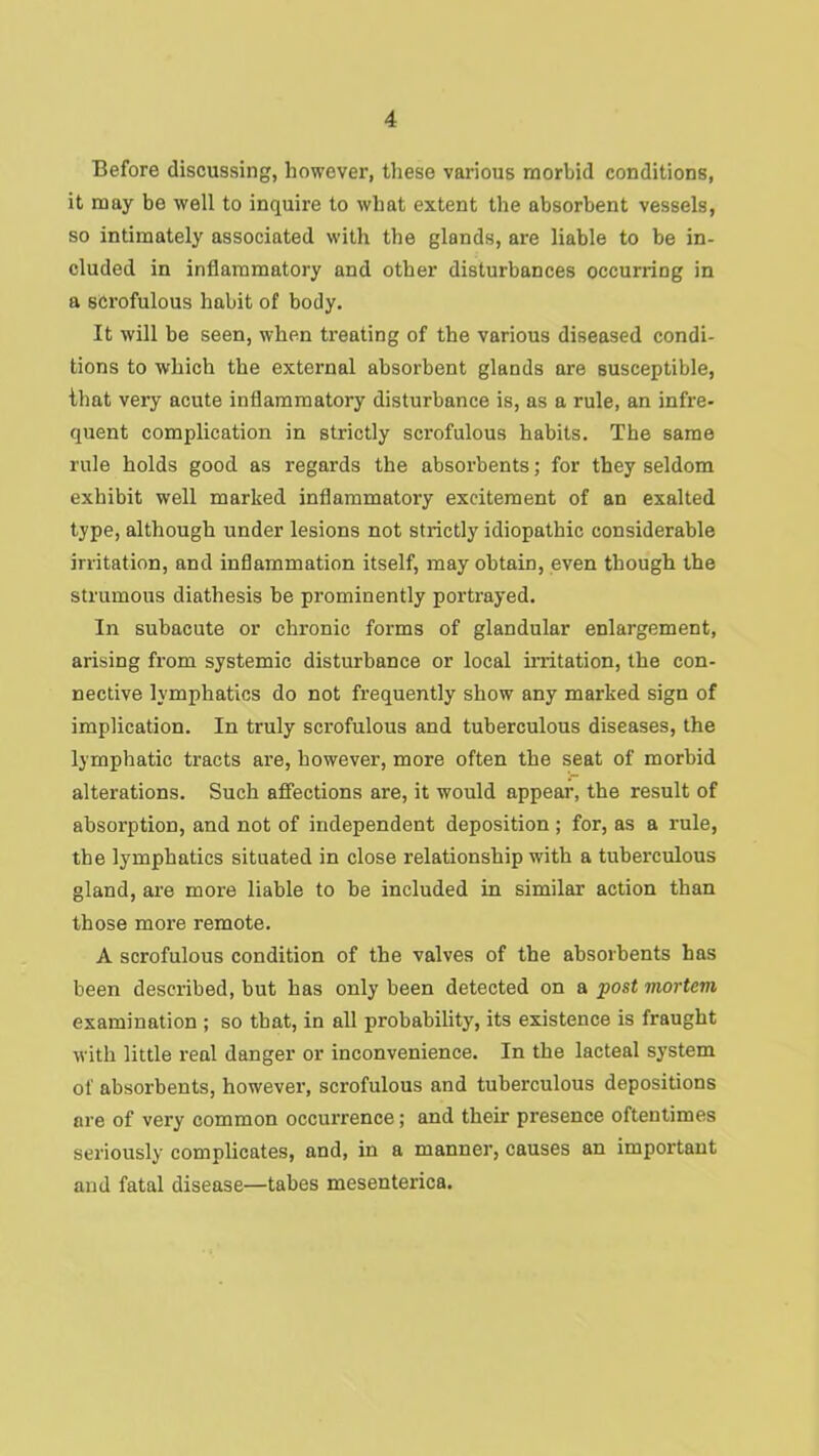 Before discussing, however, these various morbid conditions, it may be well to inquire to what extent the absorbent vessels, so intimately associated with the glands, are liable to be in- cluded in inflammatory and other disturbances occurring in a scrofulous habit of body. It will be seen, when ti'eating of the various diseased condi- tions to which the external absorbent glands are susceptible, that very acute inflammatory disturbance is, as a rule, an infre- quent complication in strictly scrofulous habits. The same rule holds good as regards the absorbents; for they seldom exhibit well marked inflammatory excitement of an exalted type, although under lesions not strictly idiopathic considerable irritation, and inflammation itself, may obtain, even though the strumous diathesis be prominently portrayed. In subacute or chronic forms of glandular enlargement, arising from systemic disturbance or local mitation, the con- nective lymphatics do not frequently show any marked sign of implication. In truly scrofulous and tuberculous diseases, the lymphatic tracts are, however, more often the seat of morbid alterations. Such affections are, it would appear, the result of absorption, and not of independent deposition ; for, as a rule, the lymphatics situated in close relationship with a tuberculous gland, are more liable to be included in similar action than those more remote. A scrofulous condition of the valves of the absorbents has been described, but has only been detected on a post mortem examination ; so that, in all probability, its existence is fraught with little real danger or inconvenience. In the lacteal system of absorbents, however, scrofulous and tuberculous depositions are of very common occurrence; and their presence oftentimes seriously complicates, and, in a manner, causes an important and fatal disease—tabes mesenteries.