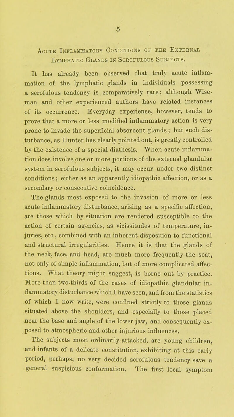 Acute Inflammatory Conditions of the External Lymphatic Glands in Scrofulous Subjects. It has already been observed that truly acute inflam- mation of the lymphatic glands in individuals possessing a scrofulous tendency is comparatively rare; although Wise- man and other experienced authors have related instances of its occurrence. Everyday experience, however, tends to prove that a more or less modified inflammatory action is very prone to invade the superficial absorbent glands ; but such dis- turbance, as Hunter has clearly pointed out, is greatly controlled by the existence of a special diathesis. When acute inflamma- tion does involve one or more portions of the external glandular system in scrofulous subjects, it may occur under two distinct conditions; either as an apparently idiopathic affection, or as a secondary or consecutive coincidence. The glands most exposed to the invasion of more or less acute inflammatory disturbance, arising as a specific affection, are those which by situation are rendered susceptible to the action of certain agencies, as vicissitudes of temperature, in- juries, etc., combined with an inherent disposition to functional and structural irregularities. Hence it is that the glands of the neck, face, and head, are much more frequently the seat, not only of simple inflammation, but of more complicated affec- tions. What theory might suggest, is borne out by practice. More than two-thirds of the cases of idiopathic glandular in- flammatory disturbance which I have seen, and from the statistics of which I now write, were confined strictly to those glands situated above the shoulders, and especially to those placed near the base and angle of the lower jaw, and consequently ex- posed to atmospheric and other injurious influences. The subjects most ordinarily attacked, are young children, and infants of a delicate constitution, exhibiting at this early period, perhaps, no very decided scrofulous tendency save a general suspicious confoi’mation. The fii’st local symptom