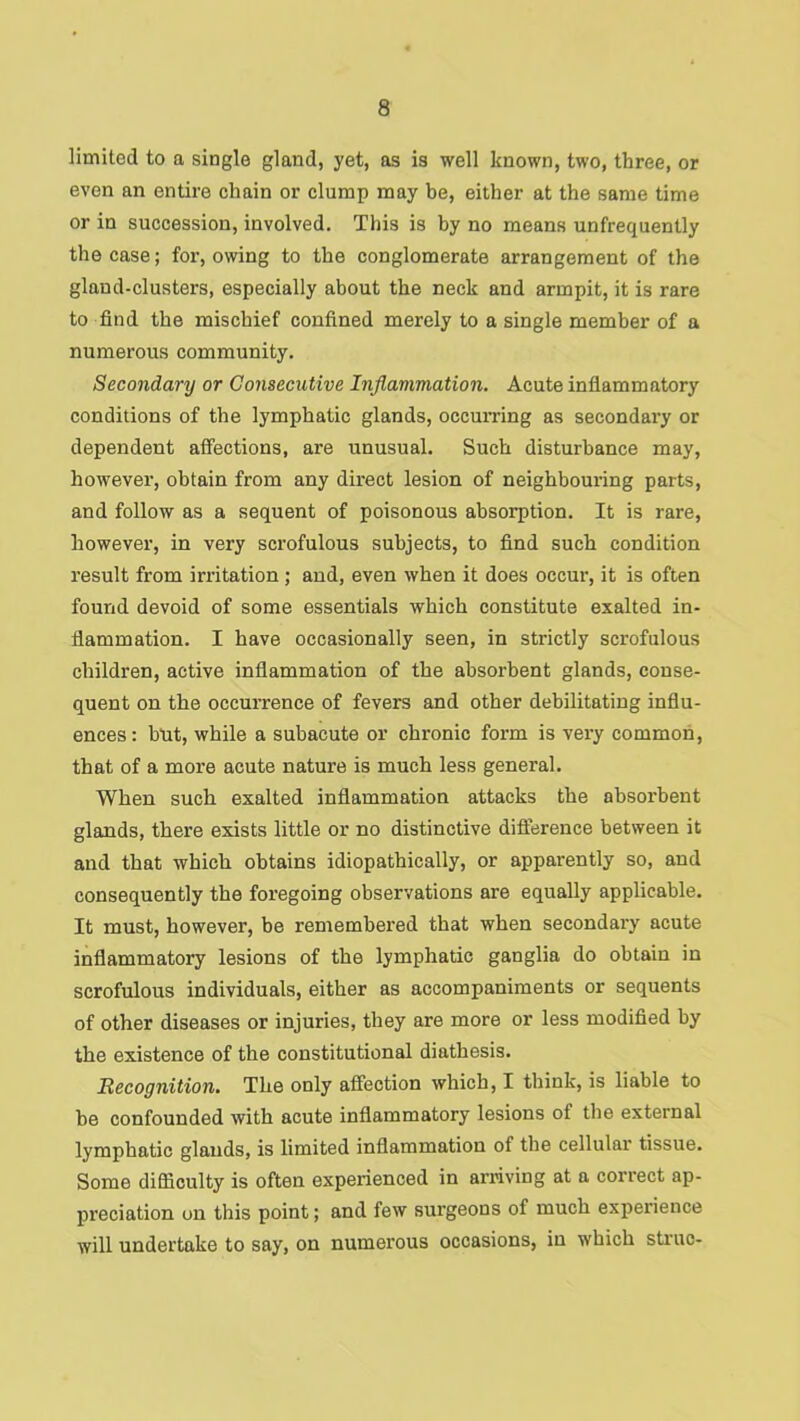 limited to a single gland, yet, as is well known, two, three, or even an entire chain or clump may be, either at the same time or in succession, involved. This is by no means unfrequently the case; for, owing to the conglomerate arrangement of the gland-clusters, especially about the neck and armpit, it is rare to find the mischief confined merely to a single member of a numerous community. Secondary or Consecutive Inflammation. Acute inflammatory conditions of the lymphatic glands, occumng as secondary or dependent affections, are unusual. Such disturbance may, however, obtain from any direct lesion of neighbouring parts, and follow as a sequent of poisonous absorption. It is rare, however, in very scrofulous subjects, to find such condition result from irritation; and, even when it does occur, it is often found devoid of some essentials which constitute exalted in- flammation. I have occasionally seen, in strictly scrofulous children, active inflammation of the absorbent glands, conse- quent on the occurrence of fevers and other debilitating influ- ences: hut, while a subacute or chronic form is very common, that of a more acute nature is much less general. When such exalted inflammation attacks the absorbent glands, there exists little or no distinctive diflerence between it and that which obtains idiopathically, or apparently so, and consequently the foregoing observations are equally applicable. It must, however, be remembered that when secondary acute inflammatory lesions of the lymphatic ganglia do obtain in scrofulous individuals, either as accompaniments or sequents of other diseases or injuries, they are more or less modified by the existence of the constitutional diathesis. Recognition. The only affection which, I think, is liable to he confounded with acute inflammatory lesions of the external lymphatic glands, is limited inflammation of the cellular tissue. Some difliculty is often experienced in arriving at a correct ap- preciation on this point; and few surgeons of much experience will undertake to say, on numerous occasions, in which struc-
