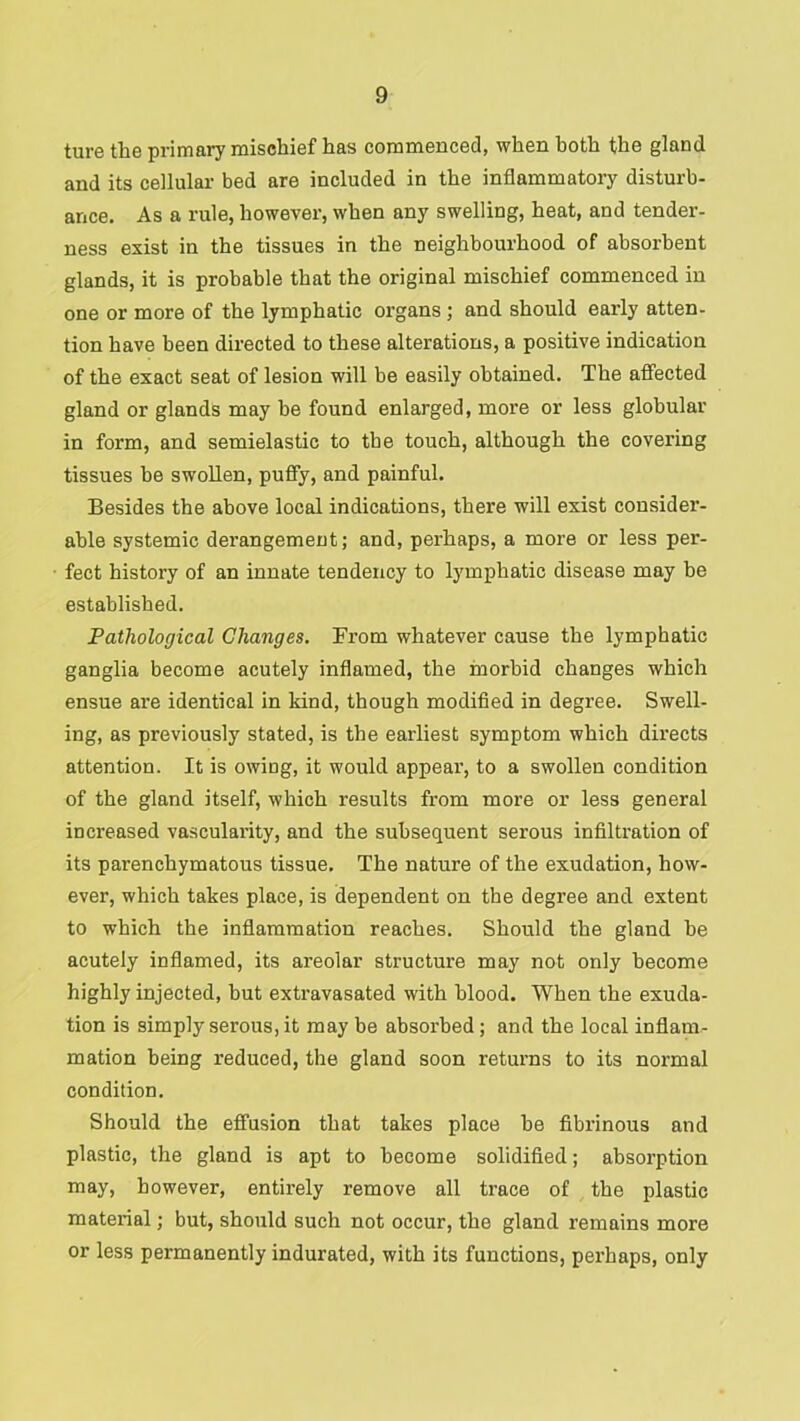 ture the primary mischief has commenced, when both the gland and its cellular bed are included in the inflammatory disturb- ance. As a rule, however, when any swelling, heat, and tender- ness exist in the tissues in the neighbourhood of absorbent glands, it is probable that the original mischief commenced in one or more of the lymphatic organs; and should early atten- tion have been directed to these alterations, a positive indication of the exact seat of lesion will be easily obtained. The afiected gland or glands may be found enlarged, more or less globular in form, and semielastic to the touch, although the covering tissues be swollen, puffy, and painful. Besides the above local indications, there will exist consider- able systemic derangement; and, perhaps, a more or less per- fect history of an innate tendency to lymphatic disease may be established. Pathological Changes. From whatever cause the lymphatic ganglia become acutely inflamed, the morbid changes which ensue are identical in kind, though modified in degree. Swell- ing, as previously stated, is the earliest symptom which directs attention. It is owing, it would appeal', to a swollen condition of the gland itself, which results from more or less general increased vascularity, and the subsequent serous infiltration of its parenchymatous tissue. The nature of the exudation, how- ever, which takes place, is dependent on the degree and extent to which the inflammation reaches. Should the gland be acutely inflamed, its areolar structure may not only become highly injected, but extravasated with blood. When the exuda- tion is simply serous, it may be absorbed; and the local inflam- mation being reduced, the gland soon returns to its normal condition. Should the effusion that takes place be fibrinous and plastic, the gland is apt to become solidified; absorption may, however, entirely remove all trace of the plastic material; but, should such not occur, the gland remains more or less permanently indurated, with its functions, perhaps, only
