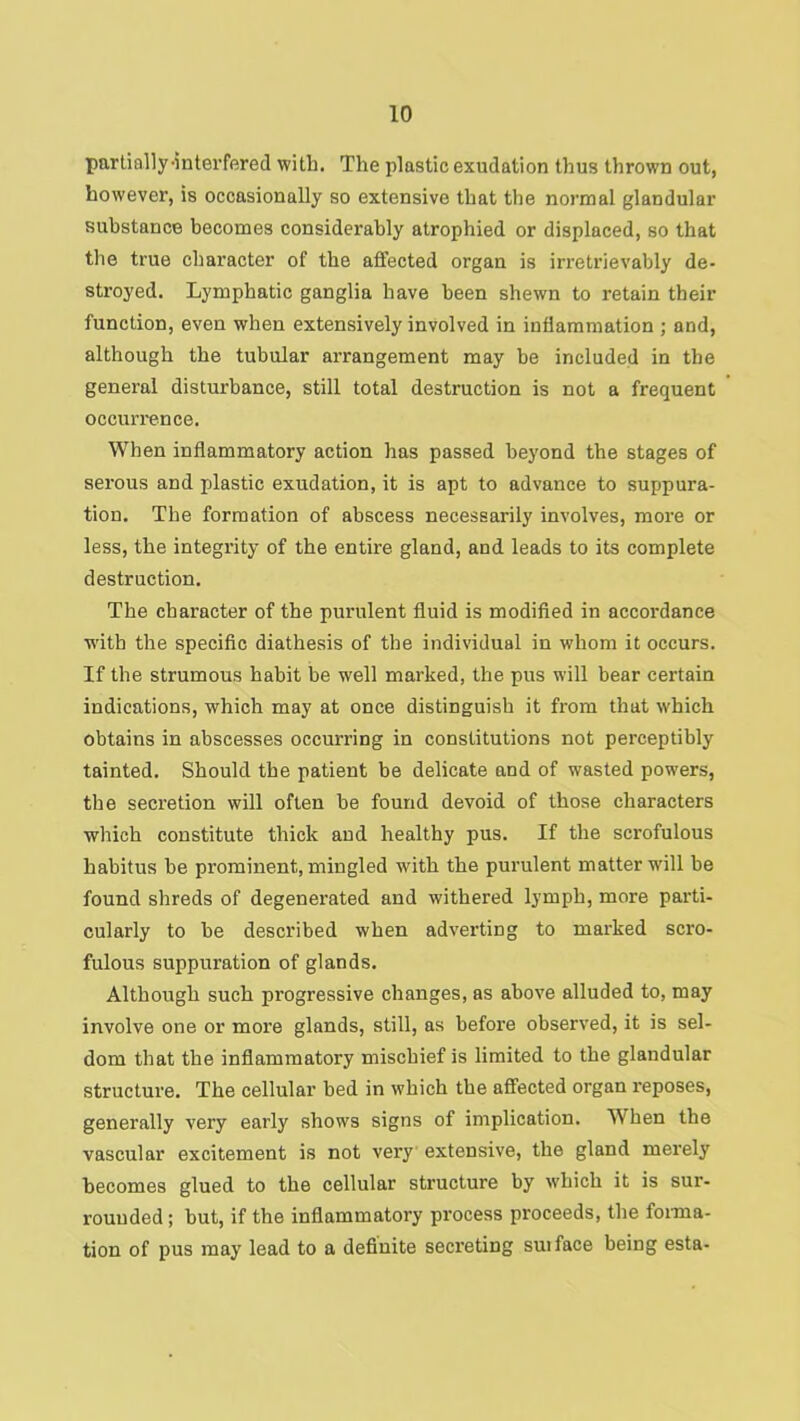 partially-intei’fered with. The plastic exudation thus thrown out, however, is occasionally so extensive that the normal glandular substance becomes considerably atrophied or displaced, so that the true character of the affected organ is irretrievably de- stroyed. Lymphatic ganglia have been shewn to retain their function, even when extensively involved in inflammation ; and, although the tubular arrangement may be included in the general disturbance, still total destruction is not a frequent occurrence. When inflammatory action has passed beyond the stages of serous and plastic exudation, it is apt to advance to suppura- tion. The formation of abscess necessarily involves, more or less, the integrity of the entire gland, and leads to its complete destruction. The character of the purulent fluid is modified in accoi'dance with the specific diathesis of the individual in whom it occurs. If the strumous habit be well marked, the pus will bear certain indications, which may at once distinguish it from that which obtains in abscesses occurring in constitutions not perceptibly tainted. Should the patient be delicate and of w'asted powers, the secretion will often be found devoid of those characters which constitute thick and healthy pus. If the scrofulous habitus be prominent, mingled with the pui’ulent matter will be found shreds of degenerated and withered lymph, more parti- cularly to be described when adverting to marked scro- fulous suppuration of glands. Although such progressive changes, as above alluded to, may involve one or more glands, still, as before observed, it is sel- dom that the inflammatory mischief is limited to the glandular structure. The cellular bed in which the aflfected organ reposes, generally very early shows signs of implication. When the vascular excitement is not very extensive, the gland merely becomes glued to the cellular structure by which it is sur- rounded ; but, if the inflammatory process proceeds, the foima- tion of pus may lead to a definite secreting suiface being esta-