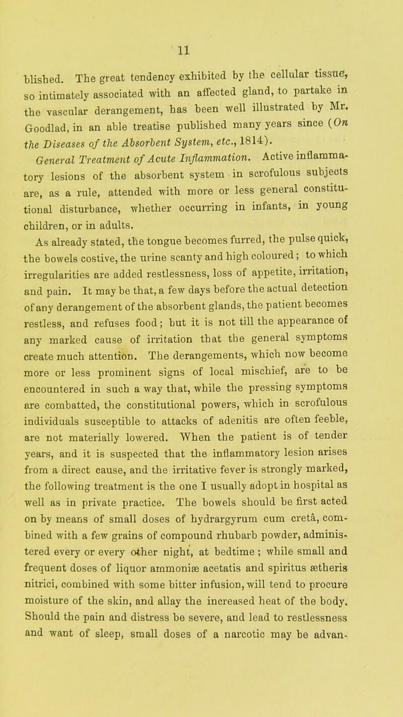 blished. The great tendency exhibited by the cellular tissue, so intimately associated with an affected gland, to partake in the vascular derangement, has been well illustrated by Mr. Goodlad, in an able treatise published many years since {On the Diseases of the Aisorhent System, etc., 1814). General Treatment of Acute Inflammation. Active inflamma- tory lesions of the absorbent system in scrofulous subjects are, as a rule, attended with more or less general constitu- tional disturbance, whether occurring in infants, in young children, or in adults. As already stated, the tongue becomes furred, the pulse quick, the bowels costive, the urine scanty and high coloured; to which irregularities are added restlessness, loss of appetite, irritation, and pain. It may be that, a few days before the actual detection of any derangement of the absorbent glands, the patient becomes I’estless, and refuses food; but it is not till the appearance of any marked cause of irritation that the general symptoms create much attention. The derangements, which now become more or less prominent signs of local mischief, are to be encountered in such a way that, while the pressing symptoms are combatted, the constitutional powers, which in scrofulous individuals susceptible to attacks of adenitis are often feeble, are not materially lowered. When the patient is of tender years, and it is suspected that the inflammatory lesion arises from a direct cause, and the irritative fever is strongly marked, the following treatment is the one I usually adopt in hospital as well as in private practice. The bowels should be first acted on by means of small doses of hydrargyrum cum creta, com- bined with a few grains of compound rhubarb powder, adminis- tered every or every other night, at bedtime ; while small and frequent doses of liquor ammonise acetatis and spiritus setheris nitrici, combined with some bitter infusion, will tend to procure moisture of the skin, and allay the increased heat of the body. Should the pain and distress be severe, and lead to restlessness and want of sleep, small doses of a narcotic may be advan-