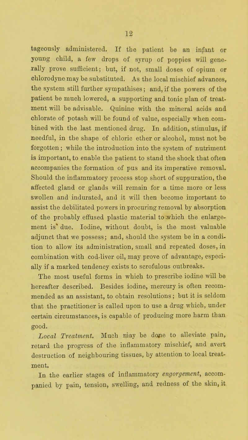 tageously administered. If the patient be an infant or young child, a few drops of syrup of poppies will gene- rally prove sufficient; but, if not, small doses of opium or cblorodyne may be substituted. As the local mischief advances, the system still further sympathises; and, if the powers of the patient be much lowered, a supporting and tonic plan of treat- ment will be advisable. Quinine with the mineral acids and chlorate of potash will be found of value, especially when com- bined with the last mentioned drug. In addition, stimulus, if needful, in the shape of chloric ether or alcohol, must not be forgotten; while the introduction into the system of nutriment is important, to enable the patient to stand the shock that often accompanies the formation of pus and its imperative removal. Should the inflammatory process stop short of suppuration, the affected gland or glands will remain for a time more or less swollen and indurated, and it will then become important to assist the debilitated powers in procuring removal by absorption of the probably effused plastic material to’.which the enlarge- ment is* due. Iodine, without doubt, is the most valuable adjunct that we possess; and, should the system be in a condi- tion to allow its administration, small and repeated doses, in combination with cod-liver oil, may prove of advantage, especi- ally if a marked tendency exists to scrofulous outbreaks. The most useful forms in which to prescribe iodine will be hereafter described. Besides iodine, mercury is often recom- mended as an assistant, to obtain resolutions; but it is seldom that the practitioner is called upon to use a drug which, under certain circumstances, is capable of producing more harm than good. Local Treatment. Much niay be done to alleviate pain, retard the progress of tlie inflammatory mischief, and avert destruction of neighbouring tissues, by attention to local treat- ment. In the earlier stages of inflammatory engorgement, accom- panied by pain, tension, swelling, and redness of the skin, it