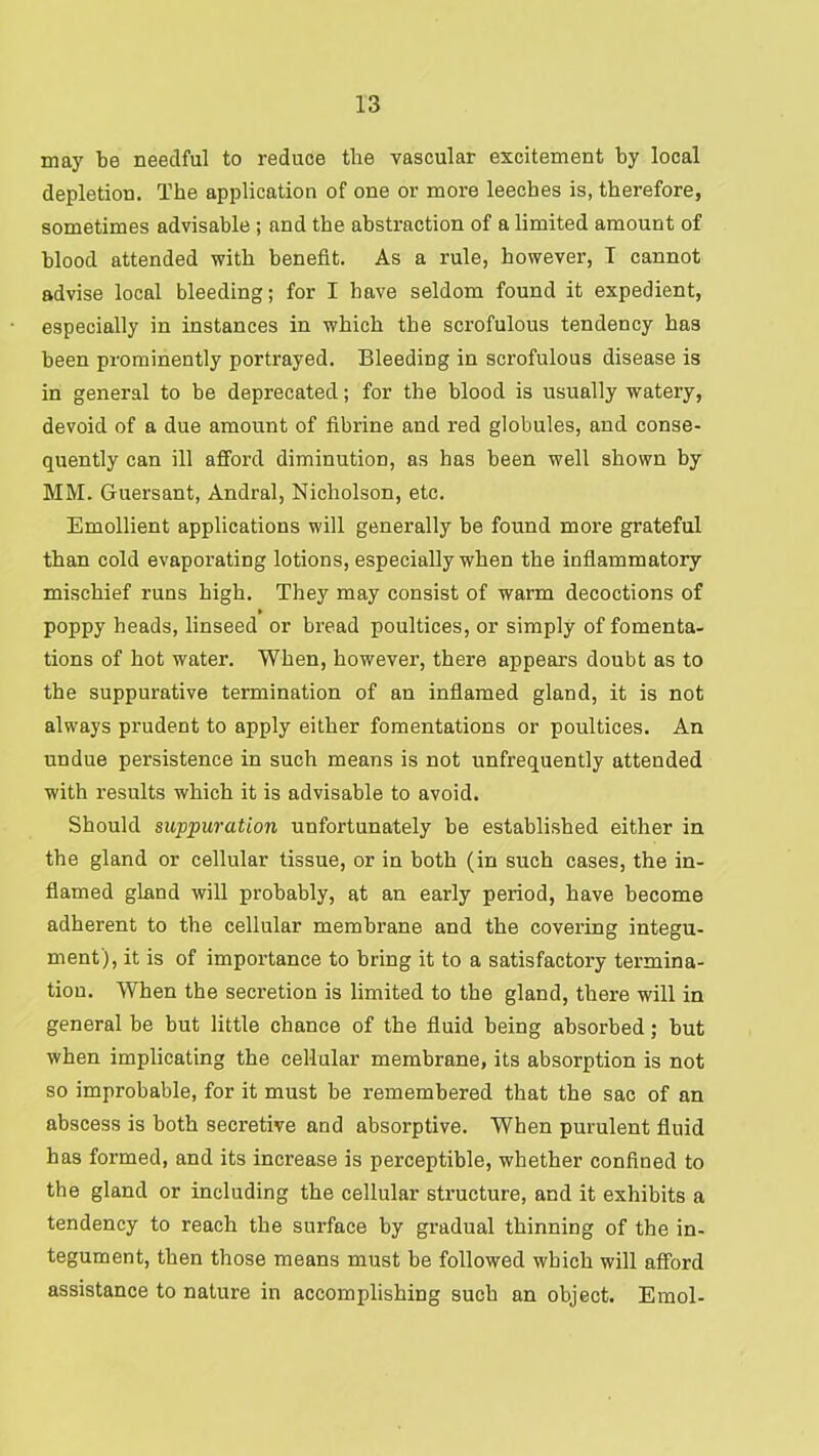 may be needful to reduce the vascular excitement by local depletion. The application of one or more leeches is, therefore, sometimes advisable ; and the abstraction of a limited amount of blood attended with benefit. As a rule, however, T cannot advise local bleeding; for I have seldom found it expedient, especially in instances in which the scrofulous tendency has been prominently portrayed. Bleeding in scrofulous disease is in general to be deprecated; for the blood is usually watery, devoid of a due amount of fibrine and red globules, and conse- quently can ill afford diminution, as has been well shown by MM. Guersant, Andral, Nicholson, etc. Emollient applications will generally be found more grateful than cold evaporating lotions, especially when the inflammatory mischief runs high. They may consist of warm decoctions of poppy heads, linseed or bread poultices, or simply of fomenta- tions of hot water. When, however, there appears doubt as to the suppurative termination of an inflamed gland, it is not always prudent to apply either fomentations or poultices. An undue persistence in such means is not unfrequently attended with results which it is advisable to avoid. Should suppuration unfortunately be established either in the gland or cellular tissue, or in both (in such cases, the in- flamed gland will probably, at an early period, have become adherent to the cellular membrane and the covering integu- ment), it is of importance to bring it to a satisfactory termina- tion. When the secretion is limited to the gland, there will in general be but little chance of the fluid being absorbed; but when implicating the cellular membrane, its absorption is not so improbable, for it must be I'emembered that the sac of an abscess is both secretive and absorptive. When purulent fluid has formed, and its increase is perceptible, whether confined to the gland or including the cellular structure, and it exhibits a tendency to reach the surface by gradual thinning of the in- tegument, then those means must be followed which will afford assistance to nature in accomplishing such an object. Emol-