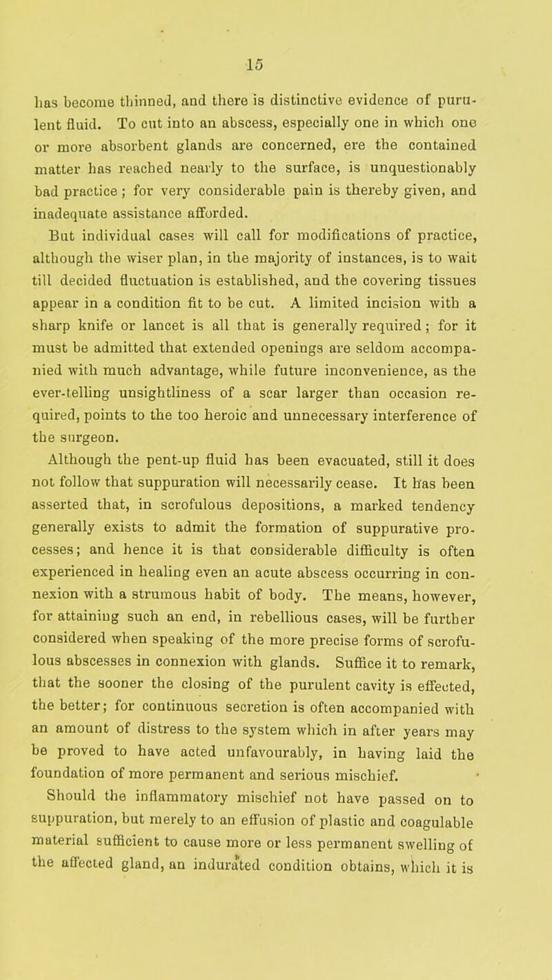 has become thinned, and there is distinctive evidence of puru- lent fluid. To cut into an abscess, especially one in which one or more absorbent glands are concerned, ere the contained matter has reached nearly to the surface, is unquestionably bad practice; for very considerable pain is thereby given, and inadequate assistance afforded. But individual cases will call for modifications of practice, although the wiser plan, in the majority of instances, is to wait till decided fluctuation is established, and the covering tissues appear in a condition fit to be cut. A limited incision with a sharp knife or lancet is all that is generally required; for it must be admitted that extended openings are seldom accompa- nied with much advantage, while future inconvenience, as the ever-telling unsightliness of a scar larger than occasion re- quired, points to the too heroic and unnecessary interference of the surgeon. Although the pent-up fluid has been evacuated, still it does not follow that suppuration will necessar’ily cease. It has been asserted that, in scrofulous depositions, a marked tendency generally exists to admit the formation of suppurative pro- cesses; and hence it is that considerable difiiculty is often experienced in healing even an acute abscess occurring in con- nexion with a strumous habit of body. The means, however, for attaining such an end, in rebellious cases, will be further considered when speaking of the more precise forms of scrofu- lous abscesses in connexion with glands. Suflice it to remark, that the sooner the closing of the purulent cavity is effected, the better; for continuous secretion is often accompanied with an amount of distress to the system which in after years may be proved to have acted unfavourably, in having laid the foundation of more permanent and serious mischief. Should the inflammatory mischief not have passed on to suppuration, but merely to an effusion of plastic and coagulable material sufficient to cause moi’e or less permanent swelling of the aflecied gland, an indurated condition obtains, wliich it is