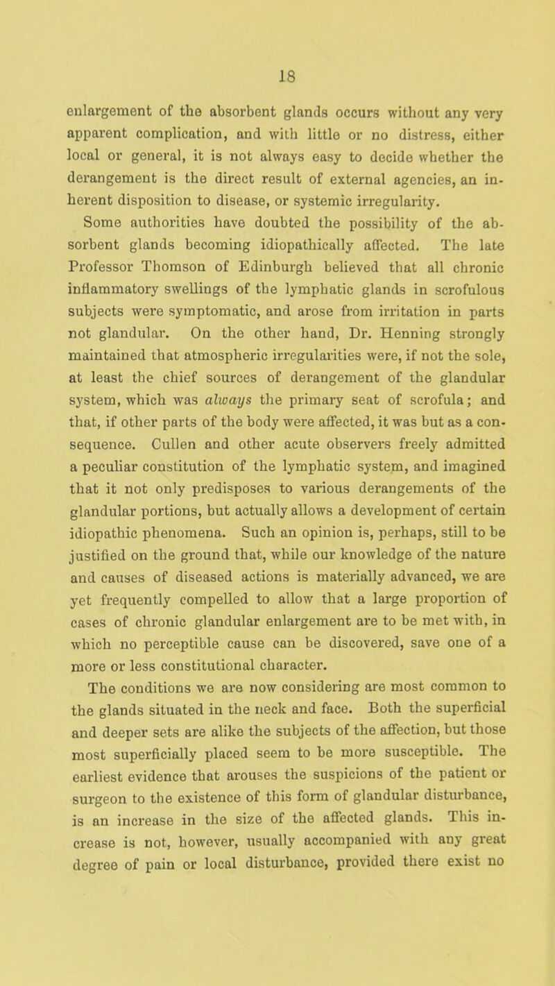 eulargement of the absorbent glands occurs without any very apparent complication, and with little or no distress, either local or general, it is not always easy to decide whether the derangement is the direct result of external agencies, an in- herent disposition to disease, or systemic irregularity. Some authorities have doubted the possibility of the ab- sorbent glands becoming idiopathically affected. The late Professor Thomson of Edinburgh believed that all chronic inflammatory swellings of the lymphatic glands in scrofulous subjects were symptomatic, and arose from irritation in parts not glandular. On the other hand, Dr. Henning strongly maintained that atmospheric irregularities were, if not the sole, at least the chief sources of derangement of the glandular system, which was always the primary seat of scrofula; and that, if other parts of the body were affected, it was but as a con- sequence. Cullen and other acute observers freely admitted a peculiar constitution of the lymphatic system, and imagined that it not only predisposes to various derangements of the glandular portions, but actually allows a development of certain idiopathic phenomena. Such an opinion is, perhaps, stUl to be justified on the ground that, while our knowledge of the nature and causes of diseased actions is materially advanced, we are yet frequently compelled to allow that a large proportion of cases of chronic glandular enlargement are to be met with, in which no perceptible cause can be discovered, save one of a more or less constitutional character. The conditions we are now considering are most common to the glands situated in the neck and face. Both the superficial and deeper sets are alike the subjects of the affection, but those most superficially placed seem to be more susceptible. The earliest evidence that arouses the suspicions of the patient or surgeon to the existence of this form of glandular disturbance, is an increase in the size of the affected glands. This in- crease is not, however, usually accompanied with any great degree of pain or local distui'bance, provided there exist no