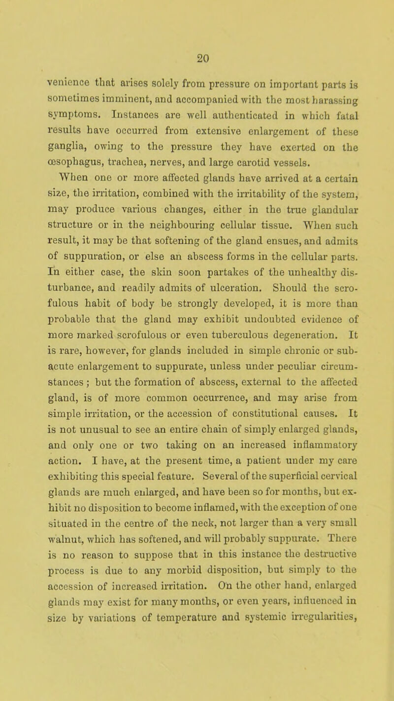 venience that arises solely from pressure on important pai-ts is sometimes imminent, and accompanied with the most harassing symptoms. Instances are well authenticated in which fatal results have occun’ed from extensive enlargement of these ganglia, owing to the pressure they have exerted on the oesophagus, trachea, nerves, and large carotid vessels. When one or more affected glands have arrived at a certain size, the irritation, combined with the irritability of the system, may produce vai-ious changes, either in the true glandular structure or in the neighbouring cellular tissue. When such result, it may he that softening of the gland ensues, and admits of suppuration, or else an abscess forms in the cellular parts. In either case, the skin soon partakes of the unhealthy dis- turbance, and readily admits of ulceration. Should the scro- fulous habit of body be strongly developed, it is more than probable that the gland may exhibit undoubted evidence of more marked scrofulous or even tuberculous degeneration. It is rare, how'ever, for glands included in simple chronic or sub- acute enlargement to suppurate, unless under peculiar circum- stances ; but the formation of abscess, external to the affected gland, is of more common occurrence, and may arise from simple irritation, or the accession of constitutional causes. It is not unusual to see an entire chain of simply enlarged glands, and only one or two taking on an increased inflammatory action. I have, at the present time, a patient under my care exhibiting this special feature. Several of the superficial cervical glands are much enlarged, and have been so for months, but ex- hibit no disposition to become inflamed, with the exception of one situated in the centre of the neck, not larger than a very small walnut, which has softened, and will probably suppurate. There is no reason to suppose that in this instance the destructive process is due to any morbid disposition, but simply to the accession of increased irritation. On the other hand, enlarged glands may exist for many months, or even years, influenced in size by variations of temperature and systemic irregularities,
