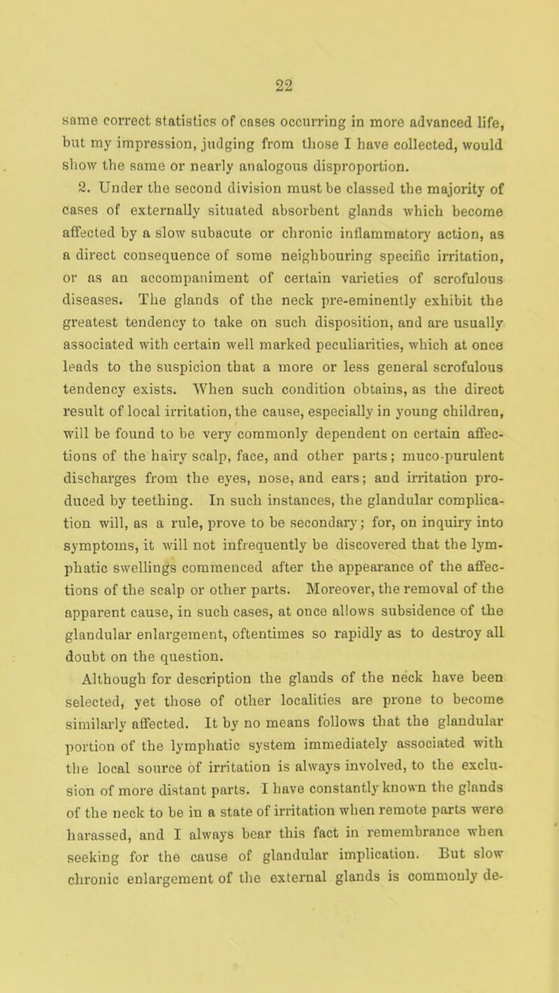 same correct statistics of cases occurring in more advanced life, but my impression, judging from those I have collected, would sliow the same or nearly analogous disproportion. 2. Under the second division must be classed tbe majority of cases of externally situated absorbent glands which become affected by a slow subacute or chronic inflammatory action, as a direct consequence of some neighbouring specific irritation, or ns an accompaniment of certain vaideties of scrofulous diseases. The glands of the neck pi’e-eminently exhibit the greatest tendency to take on such disposition, and are usually associated with certain well marked peculiarities, which at once leads to the suspicion that a more or less general scrofulous tendency exists. When such condition obtains, as the direct result of local irritation, the cause, especially in young children, will be found to be very commonly dependent on certain affec- tions of the hairy scalp, face, and other parts; muco-purulent discharges from the eyes, nose, and ears; and irritation pro- duced by teething. In such instances, the glandular complica- tion will, as a rule, prove to be secondary; for, on inquiry into symptoms, it will not infrequently be discovered that the lym- phatic swellings commenced after the appearance of the affec- tions of the scalp or other parts. Moreover, the removal of the apparent cause, in such cases, at once allows subsidence of the glandular enlargement, oftentimes so rapidly as to destroy all doubt on the question. Although for description the glands of the neck have been selected, yet those of other localities are prone to become similarly affected. It by no means follows that the glandular portion of the lymphatic system immediately associated with tbe local source of irritation is always involved, to the exclu- sion of more distant parts. I have constantly known the glands of the neck to be in a state of irritation when remote parts were harassed, and I always bear this fact in remembrance when seeking for the cause of glandular implication. But slow chronic enlargement of the external glands is commonly de-