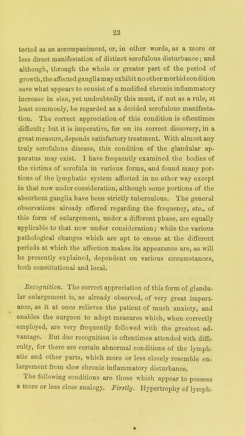 tected as an accompaniment, or, in other words, as a more or less direct manifestation of distinct scrofulous disturbance; and although, through the whole or greater part of the period of growth, the affected ganglia may exhibit no other morbid condition save what appears to consist of a modified chronic inflammatory increase in size, yet undoubtedly this must, if not as a rule, at least commonly, be regarded as a decided scrofulous manifesta- tion. The correct appreciation of this condition is oftentimes difficult; but it is imperative, for on its correct discovery, in a great measure, depends satisfactory treatment. With almost any truly scrofulous disease, this condition of the glandular ap- paratus may exist. I have frequently examined the bodies of the victims of scrofula in various forms, and found many por- tions of the lymphatic system affected in no other way except in that now under consideration, although some portions of the absorbent ganglia have been strictly tuberculous. The general observations already offered regarding the frequency, etc., of this form of enlargement, under a different phase, are equally applicable to that now under consideration; while the various pathological changes which are apt to ensue at the different periods at which the affection makes its appearance are, as will be presently explained, dependent on various circumstances, both constitutional and local. Recognition. The correct appreciation of this form of glandu- lar enlargement is, as already observed, of very great import- ance, as it at once relieves the patient of much anxiety, and enables the surgeon to adopt measures which, when correctly employed, are very frequently followed with the greatest ad- vantage. But due recognition is oftentimes attended with diffi- culty, for there are certain abnormal conditions of the lymph- atic and other parts, which more or less closely resemble en- largement from slow chronic inflammatory disturbance. The following conditions are those which appear to possess a more or less close analogy. Firstly. Hypertrophy of lymph-