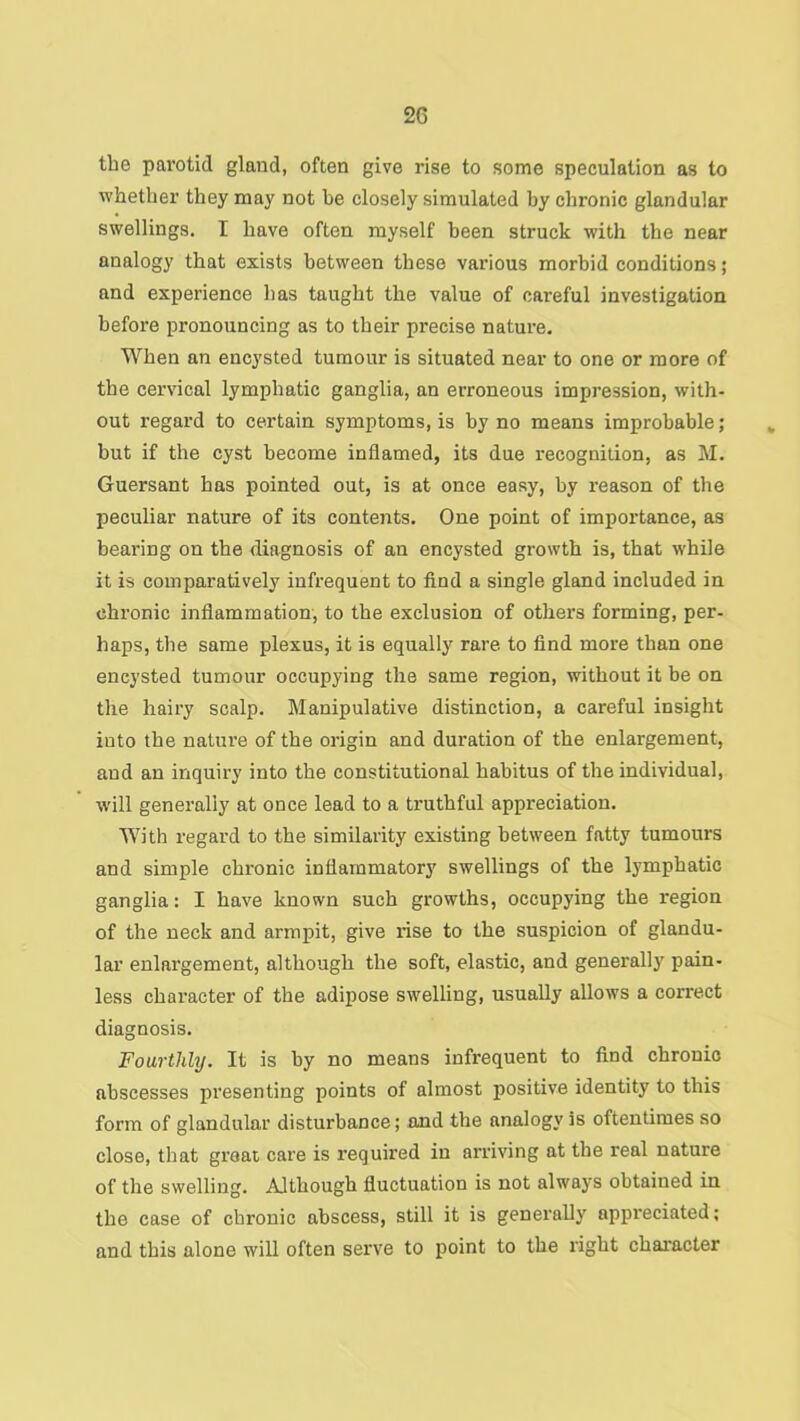 the parotid gland, often give rise to some speculation as to whether they may not be closely simulated by chronic glandular swellings. I have often myself been struck with the near analogy that exists between these vai-ious morbid conditions; and experience has taught the value of careful investigation before pronouncing as to their precise nature. When an encysted tumour is situated near to one or more of the cervical lymphatic ganglia, an erroneous impression, with- out regard to certain symptoms, is by no means improbable; but if the cyst become inflamed, its due recognition, as M. Guersant has pointed out, is at once easy, by reason of the peculiar nature of its contents. One point of importance, as bearing on the diagnosis of an encysted growth is, that while it is comparatively infrequent to find a single gland included in chronic inflammation, to the exclusion of others forming, per- haps, the same plexus, it is equally rare to find more than one encysted tumour occupying the same region, without it be on the hairy scalp. Manipulative distinction, a careful insight into the nature of the origin and duration of the enlargement, and an inquiry into the constitutional habitus of the individual, will generally at once lead to a truthful appreciation. With regard to the similarity existing between fatty tumours and simple chronic inflammatory swellings of the lymphatic ganglia: I have known such growths, occupying the region of the neck and armpit, give rise to the suspicion of glandu- lar enlargement, although the soft, elastic, and generally pain- less character of the adipose swelling, usually allows a correct diagnosis. Fourthly. It is by no means infrequent to find chronic abscesses presenting points of almost positive identity to this form of glandular disturbance; and the analogy is oftentimes so close, that groat care is required in arriving at the real nature of the swelling. Although fluctuation is not always obtained in the case of chronic abscess, still it is generally appreciated; and this alone will often serve to point to the right character