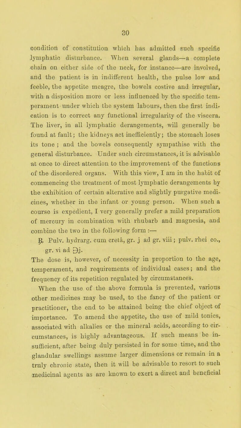 20 condition of constitution which has admitted such specific lymphatic disturbance. Wlien several glands—a complete chain on either side of the neck, for instance—are involved, and the patient is in indifferent health, the pulse low and feeble, the appetite meagre, the bowels costive and irregular, with a disposition more or less influenced by the specific tem- perament under which the system labours, then the first indi- cation is to correct any functional irregularity of the viscei’a. The liver, in all lymphatic derangements, will generally be found at fault; the kidneys act inefficiently; the stomach loses its tone ; and the bowels consequently sympathise with the general disturbance. Under such circumstances, it is advisable at once to direct attention to the improvement of the functions of the disordered organs. With this view, I am in the habit of commencing the treatment of most lymphatic derangements by the exhibition of certain alterative and slightly purgative medi- cines, whether in the infant or young person. When such a course is expedient, I very generally prefer a mild preparation of mercury in combination -with rhubarb and magnesia, and combine the two in the following form :— p, Pulv. hydrarg. cum creta, gr. j ad gr. viii; pulv. rhei co., gr. vi ad Bj. The dose is, however, of necessity in proportion to the age, temperament, and requirements of individual cases; and the frequency of its repetition regulated by circumstances. When the use of the above formula is prevented, various other medicines may be used, to the fancy of the patient or practitioner, the end to be attained being the chief object of importance. To amend the appetite, the use of mild tonics, associated with alkalies or the mineral acids, according to cir- cumstances, is highly advantageous. If such means be in- sufficient, after being duly persisted in for some time, and the glandular swellings assume larger dimensions or remain in a truly chronic state, then it will be advisable to resort to such medicinal agents as are known to exert a direct and beneficial
