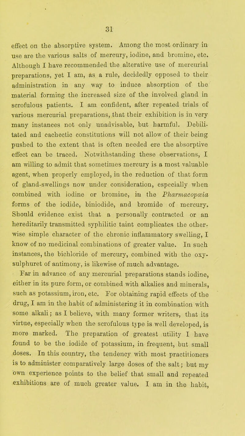 effect on the absorptive system. Among the most ordinarj' in use are the various salts of mercury, iodine, and bromine, etc. Although I have recommended the alterative use of mercurial preparations, yet I am, as a rule, decidedly opposed to their administration in any way to induce absorption of the material forming the increased size of the involved gland in scrofulous patients. I am confident, after repeated trials of various mercurial preparations, that their exhibition is in very many instances not only unadvisable, hut harmful. Debili- tated and cachectic constitutions will not allow of their being pushed to the extent that is often needed ere the absoi-ptive effect can he traced. Notwithstanding these observations, I am willing to admit that sometimes mercury is a most valuable agent, when properly employed, in the reduction of that form of gland-swellings now under consideration, especially when combined with iodine or bromine, in the Pliarmacopceia forms of the iodide, biniodide, and bromide of mercury. Should evidence exist that a personally contracted or an hereditarily transmitted syphilitic taint complicates the other- wise simple character of the chronic inflammatory swelling, I know of no medicinal combinations of greater value. In such instances, the bichloride of mercury, combined with the oxy- sulphuret of antimony, is likewise of much advantage. Far in advance of any mercurial preparations stands iodine, either in its pure form, or combined with alkalies and minerals, such as potassium, iron, etc. For obtaining rapid effects of the drug, I am in the habit of administering it in combination with some alkali; as I believe, with many former writers, that its virtue, especially when the scrofulous type is well developed, is more marked. The preparation of greatest utility I have found to be the iodide of potassium, in frequent, but small doses. In this country, the tendency with most practitioners is to administer comparatively large doses of the salt; hut my own experience points to the belief that small and repeated exhibitions are of much greater value. I am in the habit.