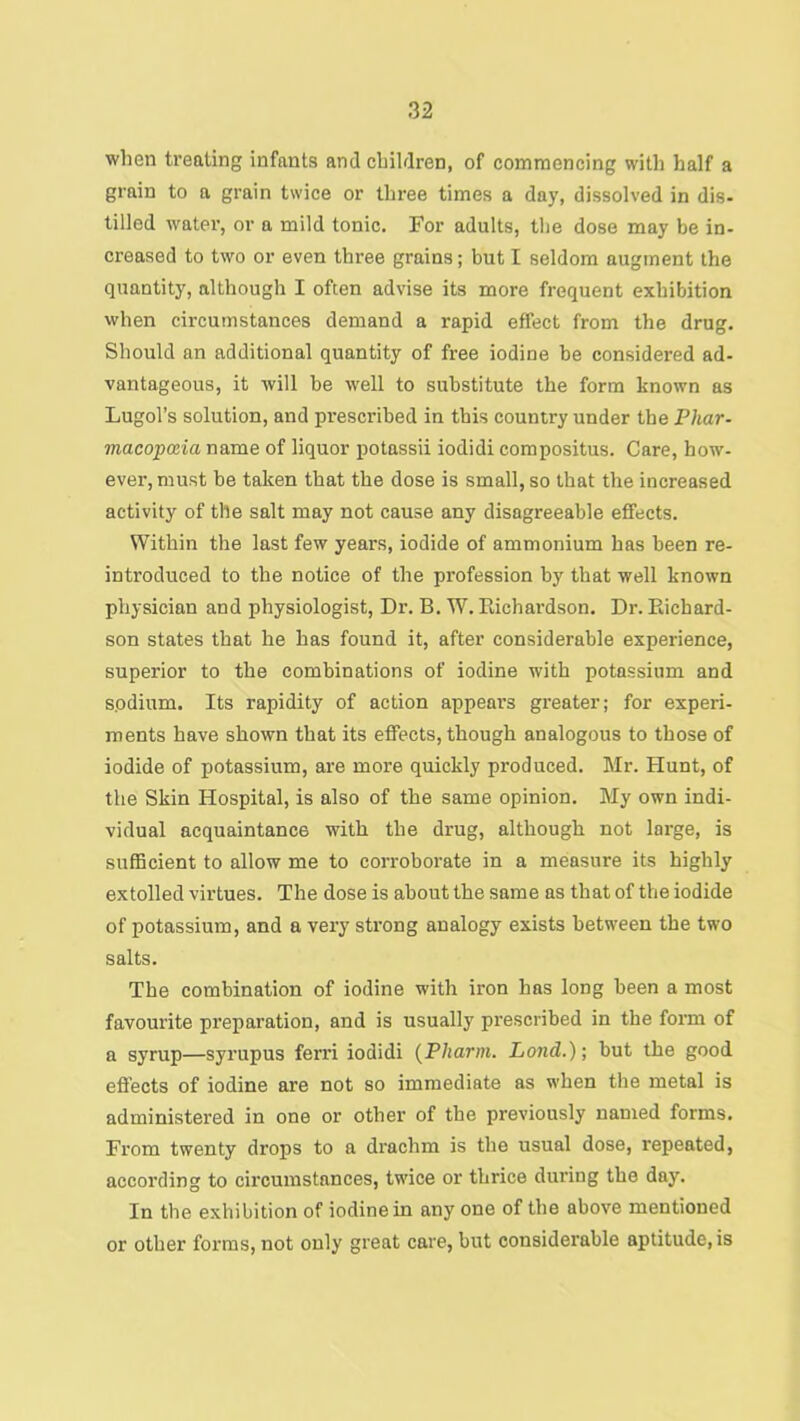 when treating infants and children, of commencing with half a grain to a grain twice or three times a day, dissolved in dis- tilled water, or a mild tonic. For adults, the dose may be in- creased to two or even three grains; but I seldom augment the quantity, although I often advise its more frequent exhibition when circumstances demand a rapid effect from the drug. Should an additional quantity of free iodine be considered ad- vantageous, it will be well to substitute the form known as Lugol’s solution, and prescribed in this country under the Phar- macopceia name of liquor potassii iodidi compositus. Care, how- ever, must be taken that the dose is small, so that the increased activity of the salt may not cause any disagreeable effects. Within the last few years, iodide of ammonium has been re- introduced to the notice of the profession by that well known physician and physiologist. Dr. B. W. Eichardson. Dr. Eichard- son states that he has found it, after considerable experience, superior to the combinations of iodine with potassium and sodium. Its rapidity of action appears greater; for experi- ments have shown that its effects, though analogous to those of iodide of potassium, are more quickly produced. Mr. Hunt, of the Skin Hospital, is also of the same opinion. My own indi- vidual acquaintance with the drug, although not large, is suflBcient to allow me to corroborate in a measure its highly extolled virtues. The dose is about the same as that of the iodide of potassium, and a very strong analogy exists between the two salts. The combination of iodine with iron has long been a most favourite preparation, and is usually pi'escribed in the form of a syrup—syrupus ferri iodidi {Pharm. Land.); but the good efi’ects of iodine are not so immediate as when the metal is administered in one or other of the previously named forms. From twenty drops to a drachm is the usual dose, repeated, according to circumstances, twice or thrice during the day. In the exhibition of iodine in any one of the above mentioned or other forms, not only great care, but considerable aptitude, is